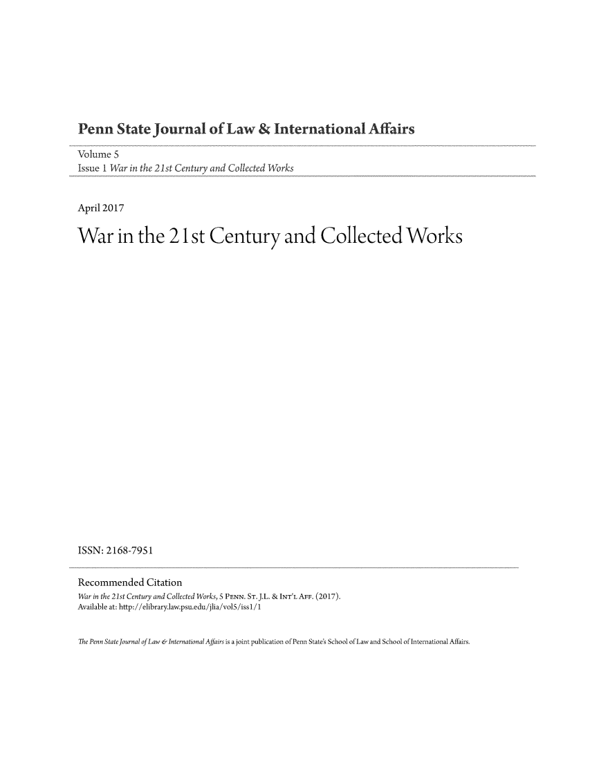 handle is hein.journals/pensalfaw5 and id is 1 raw text is: 









Penn State Journal of Law & International Affairs

Volume 5
Issue 1 War in the 21st Century and Collected Works


April 2017


War in the 21 st Century and Collected Works


ISSN: 2168-795 1


Recommended Citation
War in the 21st Century and Collected Works, 5 PENN. ST. J.L. & INT'L AFF. (2017).
Available at: http://elibrary.law.psu.edu/jlia/volS/issI/1


The Penn State Journal of Law &International Affairs is a joint publication of Penn State's School of Law and School of International Affairs.


