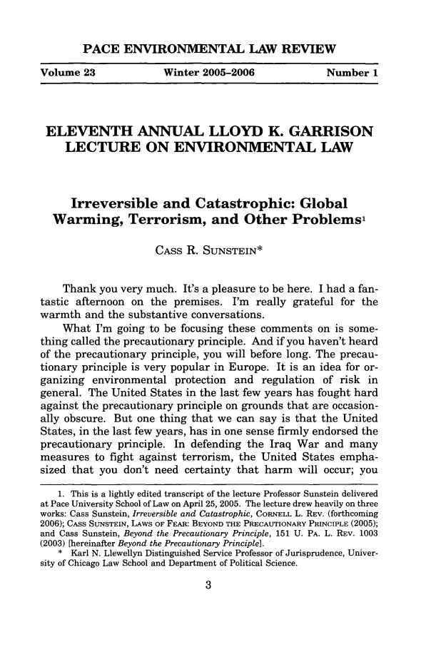 handle is hein.journals/penv23 and id is 13 raw text is: PACE ENVIRONMENTAL LAW REVIEW

Volume 23             Winter 2005-2006             Number 1

ELEVENTH ANNUAL LLOYD K. GARRISON
LECTURE ON ENVIRONMENTAL LAW
Irreversible and Catastrophic: Global
Warming, Terrorism, and Other Problems,
CASS R. SUNSTEIN*
Thank you very much. It's a pleasure to be here. I had a fan-
tastic afternoon on the premises. I'm really grateful for the
warmth and the substantive conversations.
What I'm going to be focusing these comments on is some-
thing called the precautionary principle. And if you haven't heard
of the precautionary principle, you will before long. The precau-
tionary principle is very popular in Europe. It is an idea for or-
ganizing environmental protection and regulation of risk in
general. The United States in the last few years has fought hard
against the precautionary principle on grounds that are occasion-
ally obscure. But one thing that we can say is that the United
States, in the last few years, has in one sense firmly endorsed the
precautionary principle. In defending the Iraq War and many
measures to fight against terrorism, the United States empha-
sized that you don't need certainty that harm will occur; you
1. This is a lightly edited transcript of the lecture Professor Sunstein delivered
at Pace University School of Law on April 25, 2005. The lecture drew heavily on three
works: Cass Sunstein, Irreversible and Catastrophic, CORNELL L. REV. (forthcoming
2006); CAss SUNSTEIN, LAws OF FEAR: BEYOND THE PRECAUTIONARY PRINCIPLE (2005);
and Cass Sunstein, Beyond the Precautionary Principle, 151 U. PA. L. REV. 1003
(2003) [hereinafter Beyond the Precautionary Principle].
* Karl N. Llewellyn Distinguished Service Professor of Jurisprudence, Univer-
sity of Chicago Law School and Department of Political Science.


