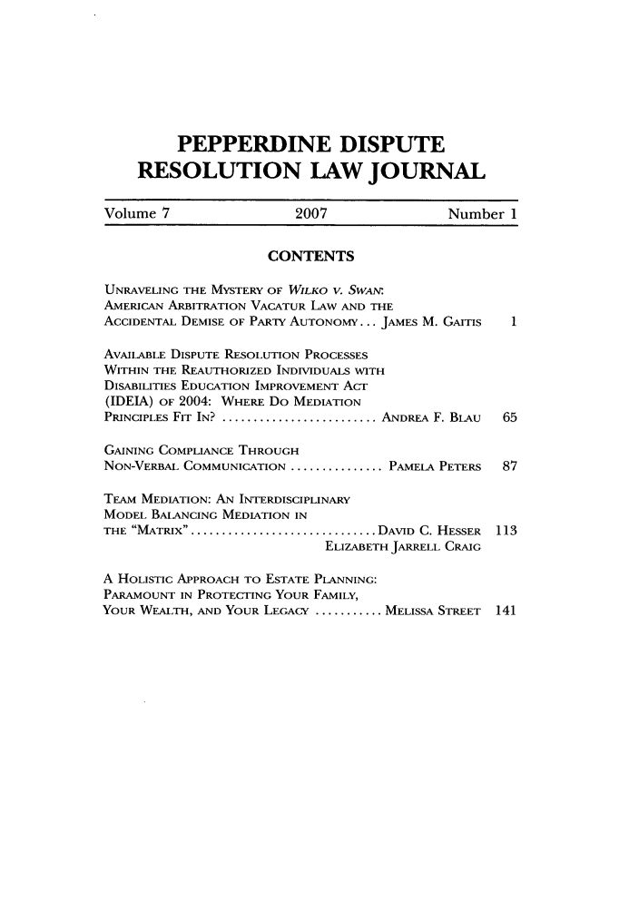 handle is hein.journals/pepds7 and id is 1 raw text is: PEPPERDINE DISPUTE
RESOLUTION LAW JOURNAL
Volume 7                  2007                 Number 1
CONTENTS
UNRAVELING THE MYSTERY OF WILKO V. SWAN'
AMERICAN ARBITRATION VACATUR LAW AND THE
ACCIDENTAL DEMISE OF PARTY AUTONOMY... JAMES M. GAITIS  1
AVAILABLE DISPUTE RESOLUTION PROCESSES
WITHIN THE REAUTHORIZED INDIVIDUALS WITH
DISABILITIES EDUCATION IMPROVEMENT Acr
(IDEIA) OF 2004: WHERE Do MEDIATION
PRINCIPLES FIT IN? .......................... ANDREA F. BLAU  65
GAINING COMPLIANCE THROUGH
NON-VERBAL COMMUNICATION ............... PAMELA PETERS  87
TEAM MEDIATION: AN INTERDISCIPLINARY
MODEL BALANCING MEDIATION IN
THE MATRIX................................ DAVID  C. HESSER  113
ELIZABETH JARRELL CRAIG
A HOLISTIC APPROACH TO ESTATE PLANNING:
PARAMOUNT IN PROTECTING YOUR FAMILY,
YOUR WEALTH, AND YOUR LEGACY ........... MELISSA STREET  141



