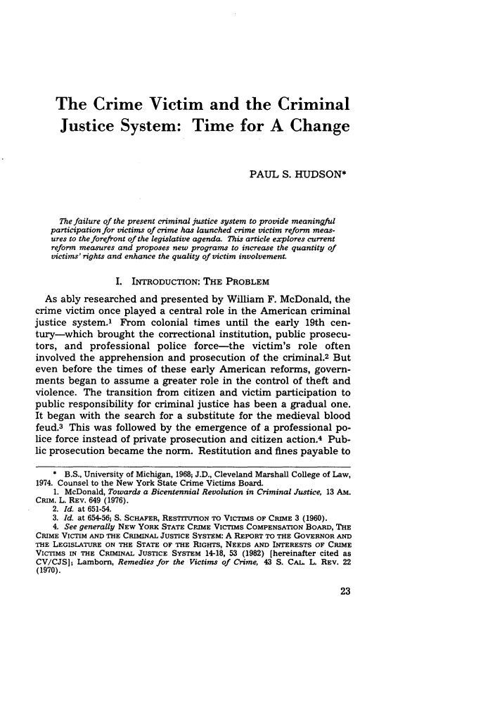 handle is hein.journals/pepplr11 and id is 1053 raw text is: The Crime Victim and the Criminal
Justice System: Time for A Change
PAUL S. HUDSON*
The failure of the present criminal justice system to provide meaningful
participation for victims of crime has launched crime victim reform meas-
ures to the forefront of the legislative agenda. This article explores current
reform measures and proposes new programs to increase the quantity of
victims' rights and enhance the quality of victim involvement.
I. INTRODUCTION: THE PROBLEM
As ably researched and presented by William F. McDonald, the
crime victim once played a central role in the American criminal
justice system.' From colonial times until the early 19th cen-
tury-which brought the correctional institution, public prosecu-
tors, and professional police force-the victim's role often
involved the apprehension and prosecution of the criminal.2 But
even before the times of these early American reforms, govern-
ments began to assume a greater role in the control of theft and
violence. The transition from citizen and victim participation to
public responsibility for criminal justice has been a gradual one.
It began with the search for a substitute for the medieval blood
feud.3 This was followed by the emergence of a professional po-
lice force instead of private prosecution and citizen action.4 Pub-
lic prosecution became the norm. Restitution and fines payable to
* B.S., University of Michigan, 1968; J.D., Cleveland Marshall College of Law,
1974. Counsel to the New York State Crime Victims Board.
1. McDonald, Towards a Bicentennial Revolution in Criminal Justice, 13 AM.
CRiM. L. REv. 649 (1976).
2. Id. at 651-54.
3. Id. at 654-56; S. SCHAFER, REsTrrTUTION TO VICTIMS OF CRIME 3 (1960).
4. See generally NEW YORK STATE CPJIME VICTIMS COMPENSATION BOARD, THE
CRIME VICTIM AND THE CRIMINAL JUSTICE SYSTEM: A REPORT TO THE GOVERNOR AND
THE LEGISLATURE ON THE STATE OF THE RIGHTS, NEEDS AND INTERESTS OF CRIME
VICTIMS IN THE CRIMINAL JUSTICE SYSTEM 14-18, 53 (1982) [hereinafter cited as
CV/CJS]; Lamborn, Remedies for the Victims of Crime, 43 S. CAL. L. REv. 22
(1970).


