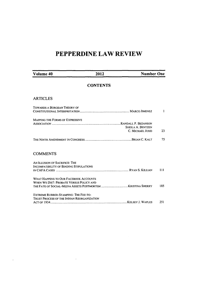 handle is hein.journals/pepplr40 and id is 1 raw text is: PEPPERDINE LAW REVIEW

Volume 40                           2012                      Number One
CONTENTS
ARTICLES
TOWARDS A BORGEAN THEORY OF
CONSTITUTIONAL INTERPRETATION ...................................... MARCO JIMENEZ
MAPPING THE FORMS OF EXPRESSIVE
ASSOCIATION  ......... ......................... ........................................... RANDALL P. BEZANSON
SHEILA A. BENTZEN
C. MICHAEL JUDD    23
THE NINTH AMENDMENT IN CONGRESS ........................................................ BRIAN C. KALT  75
COMMENTS
AN ILLUSION OF SACRIFICE: THE
INCOMPATIBILITY OF BINDING STIPULATIONS
IN  CAFA  CASES  ....................................................................................... RYAN  S. KILLIAN  11I
WHAT HAPPENS TO OUR FACEBOOK ACCOUNTS
WHEN WE DIE?: PROBATE VERSUS POLICY AND
THE FATE OF SOCIAL-MEDIA ASSETS POSTMORTEM ................. KRISTINA SHERRY  185
EXTREME RUBBER-STAMPING: THE FEE-TO-
TRUST PROCESS OF THE INDIAN REORGANIZATION
ACT OF 1934 ................................................KELSEY J. WAPLES  251


