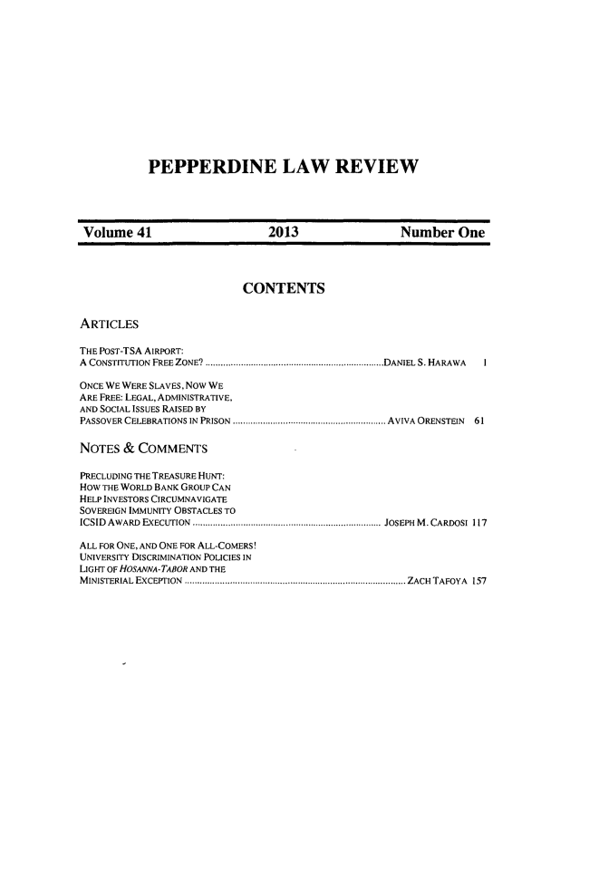 handle is hein.journals/pepplr41 and id is 1 raw text is: 













PEPPERDINE LAW REVIEW


Volume 41                      2013                  Number One




                           CONTENTS


ARTICLES

THE POST-TSA AIRPORT:
A CONSTITUTION FREE ZONE?           ............................DANIEL S. HARAWA  I

ONCE WE WERE SLAVES, Now WE
ARE FREE: LEGAL, ADMINISTRATIVE,
AND SOCIAL ISSUES RAISED BY
PASSOVER CELEBRATIONS IN PRISON ...............................AVIVA ORENSTEIN 61

NOTES  &  COMMENTS

PRECLUDING THE TREASURE HUNT:
How THE WORLD BANK GROUP CAN
HELP INVESTORS CIRCUMNAVIGATE
SOVEREIGN IMMUNITY OBSTACLES TO
ICSID AWARD EXECUTION    .......................................JOSEPH M. CARDOSI 117

ALL FOR ONE, AND ONE FOR ALL-COMERS!
UNIVERSITY DISCRIMINATION POLICIES IN
LIGHT OF HOSANNA-TABOR AND THE
MINISTERIAL EXCEPTION    .............................................ZACH TAFOYA 157


