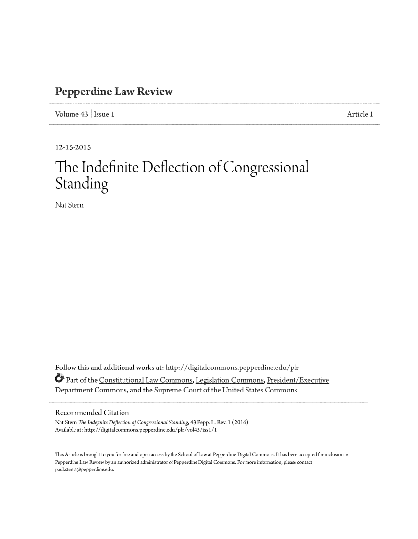 handle is hein.journals/pepplr43 and id is 1 raw text is: 










Pepperdine Law Review


Volume  43  Issue 1



12-15-2015


The Indefinite Deflection of Congressional

Standing

Nat Stern




















Follow this and additional works at: http://digitalcommonspepperdine.edu/plr
.  Part of the CnLegislation Commons, President/Executive
Department  Commons,  and the Supreme Court of the United States Commons


Recommended Citation
Nat Stern The Indefinite Deflection of Congressional Standing, 43 Pepp. L. Rev. 1 (2016)
Available at: http://digitalcommons.pepperdine.edu/plr/vol43/issl/1


This Article is brought to you for free and open access by the School of Law at Pepperdine Digital Commons. It has been accepted for inclusion in
Pepperdine Law Review by an authorized administrator of Pepperdine Digital Commons. For more information, please contact
paul.stenisapepperdine.edu.


Article 1


