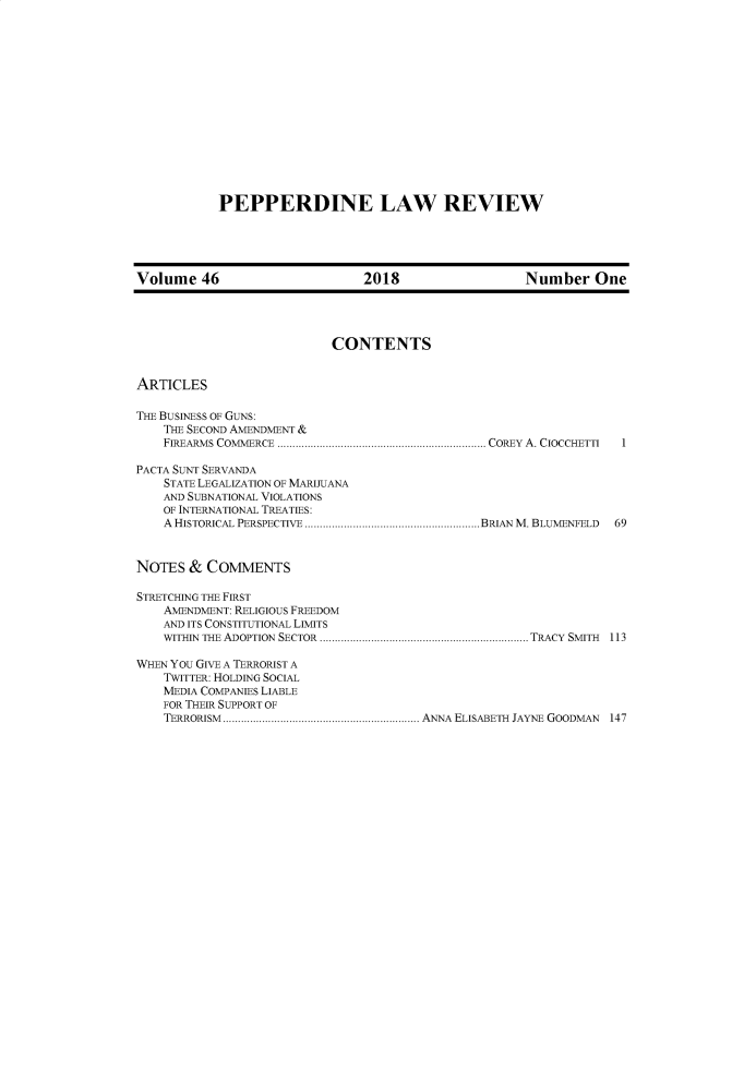 handle is hein.journals/pepplr46 and id is 1 raw text is: 














PEPPERDINE LAW REVIEW


Volume   46                     2018                  Number One




                           CONTENTS


ARTICLES

THE BUSINESS OF GUNS:
    THE SECOND AMENDMENT &
    FIREARMS COMMERCE ..................................................................... COREY  A. CIOCCHETTI  I

PACTA SUNT SERVANDA
    STATE LEGALIZATION OF MARIJUANA
    AND SUBNATIONAL VIOLATIONS
    OF INTERNATIONAL TREATIES:
    A HISTORICAL PERSPECTIVE ..........................................................BRIAN M. BLUMENFELD  69


NoTES  &  COMMENTS

STRETCHING THE FIRST
    AMENDMENT: RELIGIOUS FREEDOM
    AND ITS CONSTITUTIONAL LIMITS
    WITHIN THE ADOPTION  SECTOR.....................................................................TRACY  SMITH  113

WHEN YOU GIVE A TERRORIST A
    TWITTER: HOLDING SOCIAL
    MEDIA COMPANIES LIABLE
    FOR THEIR SUPPORT OF
    TERRORISM    .................................ANNA ELISABETH JAYNE GOODMAN  147


