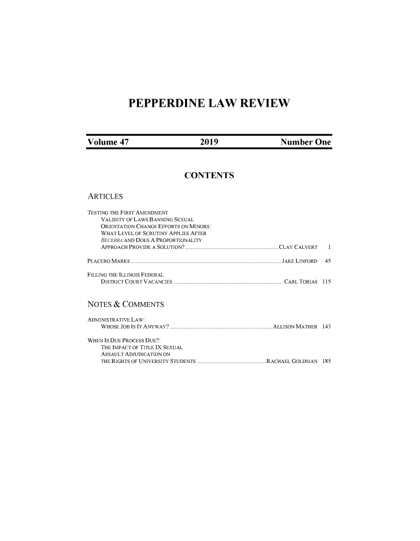 handle is hein.journals/pepplr47 and id is 1 raw text is: PEPPERDINE LAW REVIEW

Volume 47                 2019               Number One

CONTENTS

ARTICLES

TESTING THE FIRST AMENDMENT
VALIDITY OF LAWS BANNING SEXUAL
ORIENTATION CHANGE EFFORTS ON MINORS:
WHAT LEVEL OF SCRUTINY APPLIES AFTER
BECERRA AND DOES A PROPORTIONALITY
APPROACH PROVIDE A SOLUTION?.............................................................. CLAY CALVERT
PLACEBO MARKS .................................................................................................... JAKE LINFORD
FILLING THE ILLINOIS FEDERAL
DISTRICT COURT VACANCIES ......................................................................... CARL TOBIAS

NOTES & COMMENTS
ADMINISTRATIVE LAW:
WHOSE JOB IS IT ANYWAY? .................................................................... ALLISON MATHER 143
WHEN IS DUE PROCESS DUE?:
THE IMPACT OF TITLE IX SEXUAL
ASSAULT ADJUDICATION ON
THE RIGHTS OF UNIVERSITY STUDENTS ..............................................RACHAEL GOLDMAN 185

1
45
115


