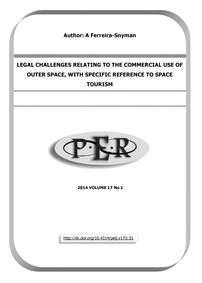 handle is hein.journals/per17 and id is 1 raw text is: 




Author: A Ferreira-Snyman


LEGAL CHALLENGES  RELATING TO THE COMMERCIAL  USE OF
   OUTER SPACE, WITH SPECIFIC REFERENCE  TO SPACE
                      TOURISM


2014 VOLUME 17 No 1


http://dx.doi.ora/10.4314/peli.v17i1.01


