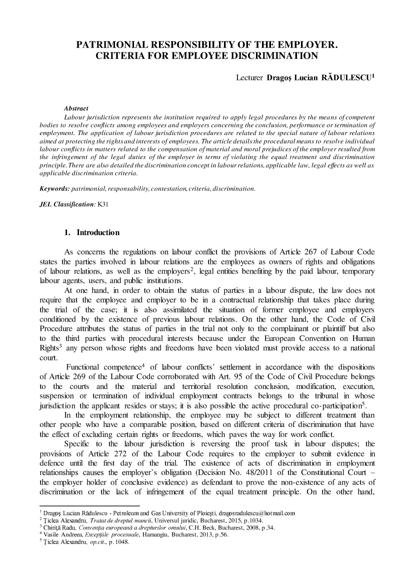 handle is hein.journals/perbularna5 and id is 1 raw text is: 



           PATRIMONIAL RESPONSIBILITY OF THE EMPLOYER.
                 CRITERIA FOR EMPLOYEE DISCRIMINATION

                                                             Lecturer Drago   Lucian RADULESCU1


        Abstract
        Labour jurisdiction represents the institution required to apply legal procedures by the means of competent
bodies to resolve conflicts among employees and employers concerning the conclusion, performance or termination of
employment. The application of labour jurisdiction procedures are related to the special nature of labour relations
aimed at protecting the rights and interests of employees. The article details the procedural means to resolve individual
labour conflicts in matters related to the compensation of material and moral prejudices of the employer resulted from
the infringement of the legal duties of the employer in terms of violating the equal treatment and discrimination
principle. There are also detailed the discrimination concept in labour relations, applicable law, legal effects as well as
applicable discrimination criteria.

Keywords: patrimonial, responsability, contestation, criteria, discrimination.

JEL Classification: K31


        1. Introduction

        As concerns the regulations on labour conflict the provisions of Article 267 of Labour Code
states the parties involved in labour relations are the employees as owners of rights and obligations
of labour relations, as well as the employers2, legal entities benefiting by the paid labour, temporary
labour agents, users, and public institutions.
        At one hand, in order to obtain the status of parties in a labour dispute, the law does not
require that the employee and employer to be in a contractual relationship that takes place during
the trial of the case; it is also assimilated the situation of former employee and employers
conditioned by the existence of previous labour relations. On the other hand, the Code of Civil
Procedure attributes the status of parties in the trial not only to the complainant or plaintiff but also
to the third parties with procedural interests because under the European Convention on Human
Rights3 any person whose rights and freedoms have been violated must provide access to a national
court.
        Functional competence4 of labour conflicts' settlement in accordance with the dispositions
of Article 269 of the Labour Code corroborated with Art. 95 of the Code of Civil Procedure belongs
to the   courts and    the   material and   territorial resolution conclusion, modification, execution,
suspension or termination of individual employment contracts belongs to the tribunal in whose
jurisdiction the applicant resides or stays; it is also possible the active procedural co-participation5.
        In the employment relationship, the employee may be subject to different treatment than
other people who have a comparable position, based on different criteria of discrimination that have
the effect of excluding certain rights or freedoms, which paves the way for work conflict.
        Specific to the labour jurisdiction is reversing the proof task in labour disputes; the
provisions of Article 272 of the Labour Code requires to the employer to submit evidence in
defence until the first day of the trial. The existence of acts of discrimination in employment
relationships causes the employer's obligation (Decision No. 48/2011 of the Constitutional Court -
the employer holder of conclusive evidence) as defendant to prove the non-existence of any acts of
discrimination or the lack of infringement of the equal treatment principle. On the other hand,

1 Drago$ Lucian Rddulescu - Petroleum and Gas University of Ploie~ti, dragosradulescuahotmail.com
2 Ticlea Alexandru, Tratat de dreptul muncii, Universul juridic, Bucharest, 2015, p. 1034.
3 ChiritA Radu, Convenlia europeand a drepturilor omului, C.H. Beck, Bucharest, 2008, p.34.
4 Vasile Andreea, Excepidle procesuale, Hamangiu, Bucharest, 2013, p.56.
5 Ticlea Alexandru, op.cit., p. 1048.


