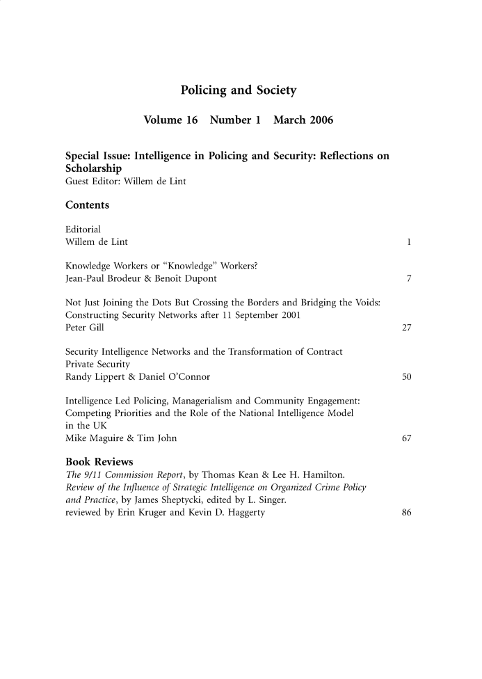 handle is hein.journals/pgsty16 and id is 1 raw text is: Policing and Society

Volume 16     Number 1      March 2006
Special Issue: Intelligence in Policing and Security: Reflections on
Scholarship
Guest Editor: Willem de Lint
Contents
Editorial
Willem de Lint                                                            1
Knowledge Workers or Knowledge Workers?
Jean-Paul Brodeur & Benoit Dupont                                         7
Not Just Joining the Dots But Crossing the Borders and Bridging the Voids:
Constructing Security Networks after 11 September 2001
Peter Gill                                                               27
Security Intelligence Networks and the Transformation of Contract
Private Security
Randy Lippert & Daniel O'Connor                                          50
Intelligence Led Policing, Managerialism and Community Engagement:
Competing Priorities and the Role of the National Intelligence Model
in the UK
Mike Maguire & Tim John                                                  67
Book Reviews
The 9/11 Commission Report, by Thomas Kean & Lee H. Hamilton.
Review of the Influence of Strategic Intelligence on Organized Crime Policy
and Practice, by James Sheptycki, edited by L. Singer.
reviewed by Erin Kruger and Kevin D. Haggerty                            86


