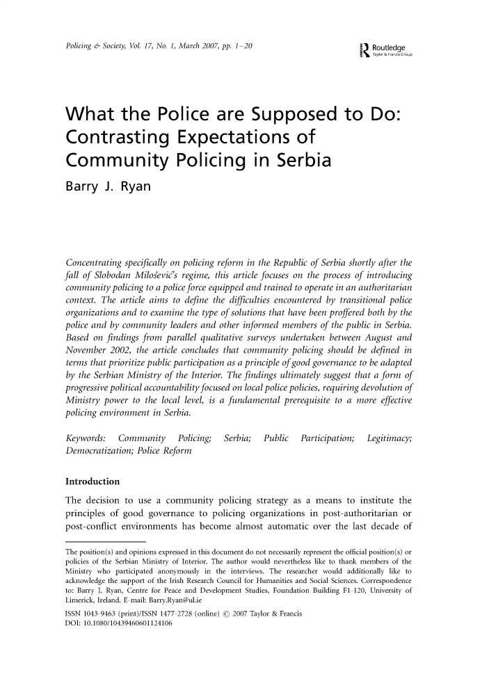 handle is hein.journals/pgsty17 and id is 1 raw text is: Policing & Society, Vol. 17, No. 1, March 2007, pp. 1-20                    ] Routledge
1Taylor&FrancCr-p
What the Police are Supposed to Do:
Contrasting Expectations of
Community Policing in Serbia
Barry J. Ryan
Concentrating specifically on policing reform in the Republic of Serbia shortly after the
fall of Slobodan Milosevic's regime, this article focuses on the process of introducing
community policing to a police force equipped and trained to operate in an authoritarian
context. The article aims to define the difficulties encountered by transitional police
organizations and to examine the type of solutions that have been proffered both by the
police and by community leaders and other informed members of the public in Serbia.
Based on findings from parallel qualitative surveys undertaken between August and
November 2002, the article concludes that community policing should be defined in
terms that prioritize public participation as a principle of good governance to be adapted
by the Serbian Ministry of the Interior. The findings ultimately suggest that a form of
progressive political accountability focused on local police policies, requiring devolution of
Ministry power to the local level, is a fundamental prerequisite to a more effective
policing environment in Serbia.
Keywords:    Community      Policing;   Serbia;   Public    Participation;  Legitimacy;
Democratization; Police Reform
Introduction
The decision to use a community policing strategy as a means to institute the
principles of good governance to policing organizations in post-authoritarian or
post-conflict environments has become almost automatic over the last decade of
The position(s) and opinions expressed in this document do not necessarily represent the official position(s) or
policies of the Serbian Ministry of Interior. The author would nevertheless like to thank members of the
Ministry who participated anonymously in the interviews. The researcher would additionally like to
acknowledge the support of the Irish Research Council for Humanities and Social Sciences. Correspondence
to: Barry J. Ryan, Centre for Peace and Development Studies, Foundation Building F1-120, University of
Limerick, Ireland. E-mail: Barry.Ryan@ul.ie
ISSN 1043-9463 (print)/ISSN 1477-2728 (online) © 2007 Taylor & Francis
DOI: 10.1080/10439460601124106


