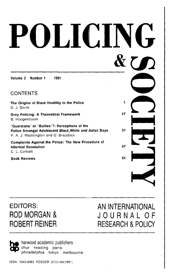 handle is hein.journals/pgsty2 and id is 1 raw text is: POLICING

Volume 2 Number 1

&1J

1991

CONTENTS
The Origins of Black Hostility to the Police
D. J. Smith
Grey Policing: A Theoretical Framework
B. Hoogenboom
'Guardians' or 'Bullies'?: Perceptions of the
Police Amongst Adolescent Black,White and Asian Boys
P. A. J. Waddington and Q. Braddock
Complaints Against the Police: The New Procedure of
Informal Resolution
C. L. Corbett
Book Reviews

17

31
47
61

EDITORS:
ROD MORGAN &
ROBERT REINER

AN INTERNATIONAL
JOURNAL OF
RESEARCH & POLICY

1o harwood academic publishers
chur reading paris
philadelphia tokyo  melbourne
ISSN: 1043-9463 POSOER 2(1)1-64(1991)

000


