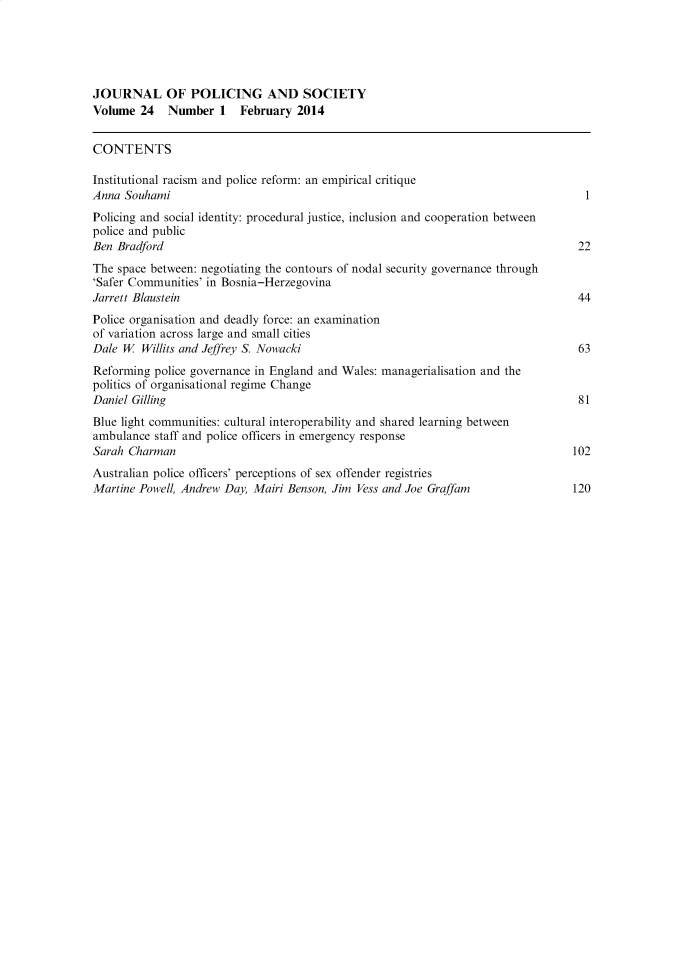 handle is hein.journals/pgsty24 and id is 1 raw text is: JOURNAL OF POLICING AND SOCIETY
Volume 24    Number 1    February 2014
CONTENTS
Institutional racism and police reform: an empirical critique
Anna Souhami                                                                      1
Policing and social identity: procedural justice, inclusion and cooperation between
police and public
Ben Bradford                                                                     22
The space between: negotiating the contours of nodal security governance through
'Safer Communities' in Bosnia-Herzegovina
Jarrett Blaustein                                                                44
Police organisation and deadly force: an examination
of variation across large and small cities
Dale W  Willits and Jeffrey S. Nowacki                                           63
Reforming police governance in England and Wales: managerialisation and the
politics of organisational regime Change
Daniel Gilling                                                                   81
Blue light communities: cultural interoperability and shared learning between
ambulance staff and police officers in emergency response
Sarah Charman                                                                   102
Australian police officers' perceptions of sex offender registries
Martine Powell, Andrew Day, Mairi Benson, Jim Vess and Joe Graffam              120


