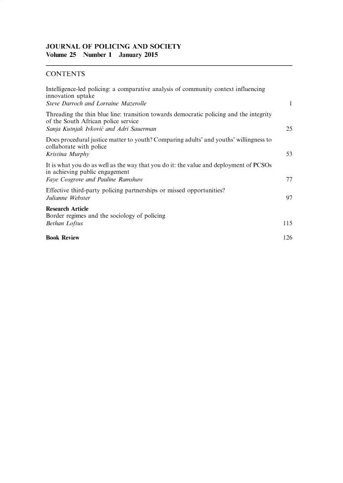handle is hein.journals/pgsty25 and id is 1 raw text is: JOURNAL OF POLICING AND SOCIETY
Volume 25   Number 1    January 2015
CONTENTS
Intelligence-led policing: a comparative analysis of community context influencing
innovation uptake
Steve Darroch and Lorraine Mazerolle                                            1
Threading the thin blue line: transition towards democratic policing and the integrity
of the South African police service
Sanja Kutnjak Ivkovit and Adri Sauerman                                        25
Does procedural justice matter to youth? Comparing adults' and youths' willingness to
collaborate with police
Kristina Murphy                                                                53
It is what you do as well as the way that you do it: the value and deployment of PCSOs
in achieving public engagement
Faye Cosgrove and Pauline Ramshaw                                              77
Effective third-party policing partnerships or missed opportunities?
Julianne Webster                                                               97
Research Article
Border regimes and the sociology of policing
Bethan Loftus                                                                 115
Book Review                                                                   126



