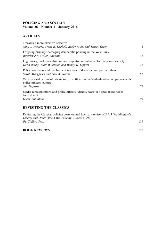 handle is hein.journals/pgsty26 and id is 1 raw text is: POLICING AND SOCIETY
Volume 26    Number 1    January 2016
ARTICLES
Towards a more effective detective
Nina J. Westera, Mark R. Kebbell, Becky Milne and Tracey Green                      1
Forgoing primacy: damaging democratic policing in the West Bank
Beverley J.P Milton-Edwards                                                        18
Legitimacy, professionalisation and expertise in public sector corporate security
Kevin Walby, Blair Wilkinson and Randy K Lippert                                   38
Police awareness and involvement in cases of domestic and partner abuse
Sarah Mac Queen and Paul A. Norris                                                 55
Occupational culture of private security officers in the Netherlands - comparison with
police officers' culture
Jan Terpstra                                                                       77
Media representations and police officers' identity work in a specialised police
tactical unit
Oscar Rantatalo                                                                    97
REVISITING THE CLASSICS
Revisiting the Classics: policing coercion and liberty: a review of P.A.J. Waddington's
Liberty and Order (1994) and Policing Citizens (1999)
By Clifford Stott                                                                 114

BOOK REVIEWS

120


