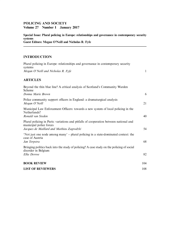 handle is hein.journals/pgsty27 and id is 1 raw text is: POLICING AND SOCIETY
Volume 27    Number 1   January 2017
Special Issue: Plural policing in Europe: relationships and governance in contemporary security
systems
Guest Editors: Megan O'Neill and Nicholas R. Fyfe
INTRODUCTION
Plural policing in Europe: relationships and governance in contemporary security
systems
Megan O'Neill and Nicholas R. Fyfe                                                1
ARTICLES
Beyond the thin blue line? A critical analysis of Scotland's Community Warden
Scheme
Donna Marie Brown                                                                 6
Police community support officers in England: a dramaturgical analysis
Megan O'Neill                                                                    21
Municipal Law Enforcement Officers: towards a new system of local policing in the
Netherlands?
Ronald van Steden                                                                40
Plural policing in Paris: variations and pitfalls of cooperation between national and
municipal police forces
Jacques de Maillard and Mathieu Zagrodzki                                        54
'Not just one node among many' - plural policing in a state-dominated context: the
case of Austria
Jan Terpstra                                                                     68
Bringing politics back into the study of policing? A case study on the policing of social
disorder in Belgium
Elke Devroe                                                                      82
BOOK REVIEW                                                                     104
LIST OF REVIEWERS                                                               108


