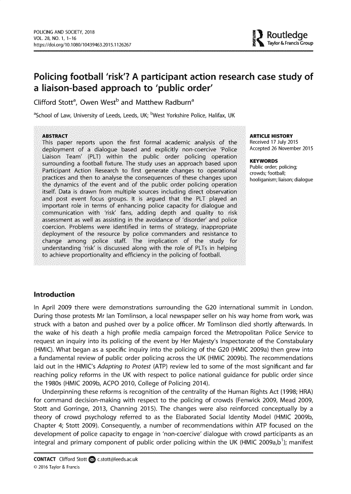 handle is hein.journals/pgsty28 and id is 1 raw text is: POLICING AND SOCIETY, 2018                                              outlede
VOL. 28, NO. 1, 1-16
https://doi.org/10.1080/10439463.2015.1126267                          Taylor & Francis Group
Policing football 'risk'? A participant action research case study of
a liaison-based approach to 'public order'
Clifford Stott', Owen Westb and Matthew Radburna
'School of Law, University of Leeds, Leeds, UK; bWest Yorkshire Police, Halifax, UK
ABSTRACT                                                       ARTICLE HISTORY
This paper reports upon the first formal academic analysis of the  Received 17 July 2015
deployment of a dialogue based and explicitly non-coercive 'Police  Accepted 26 November 2015
Liaison Team' (PLT) within the public order policing operation
surrounding a football fixture. The study uses an approach based upon  KEYWORDS
Participant  Action  Research  to  first  generate  changes  to  operational  cr  order;  olicing;
practices and then to analyse the consequences of these changes upon  hooliganism; liaison; dialogue
the dynamics of the event and of the public order policing operation
itself. Data is drawn from multiple sources including direct observation
and post event focus groups. It is argued that the PLT played an
important role in terms of enhancing police capacity for dialogue and
communication with 'risk' fans, adding depth and quality to risk
assessment as well as assisting in the avoidance of 'disorder' and police
coercion. Problems were identified in terms of strategy, inappropriate
deployment of the resource by police commanders and resistance to
change among police staff. The implication of the study for
understanding 'risk' is discussed along with the role of PLTs in helping
to achieve proportionality and efficiency in the policing of football.
Introduction
In April 2009 there were demonstrations surrounding the G20 international summit in London.
During those protests Mr Ian Tomlinson, a local newspaper seller on his way home from work, was
struck with a baton and pushed over by a police officer. Mr Tomlinson died shortly afterwards. In
the wake of his death a high profile media campaign forced the Metropolitan Police Service to
request an inquiry into its policing of the event by Her Majesty's Inspectorate of the Constabulary
(HMIC). What began as a specific inquiry into the policing of the G20 (HMIC 2009a) then grew into
a fundamental review of public order policing across the UK (HMIC 2009b). The recommendations
laid out in the HMIC's Adapting to Protest (ATP) review led to some of the most significant and far
reaching policy reforms in the UK with respect to police national guidance for public order since
the 1980s (HMIC 2009b, ACPO 2010, College of Policing 2014).
Underpinning these reforms is recognition of the centrality of the Human Rights Act (1998; HRA)
for command decision-making with respect to the policing of crowds (Fenwick 2009, Mead 2009,
Stott and Gorringe, 2013, Channing 2015). The changes were also reinforced conceptually by a
theory of crowd psychology referred to as the Elaborated Social Identity Model (HMIC 2009b,
Chapter 4; Stott 2009). Consequently, a number of recommendations within ATP focused on the
development of police capacity to engage in 'non-coercive' dialogue with crowd participants as an
integral and primary component of public order policing within the UK (HMIC 2009a,b); manifest
CONTACT  Clifford Stott  c.stott@leeds.ac.uk
© 2016 Taylor & Francis


