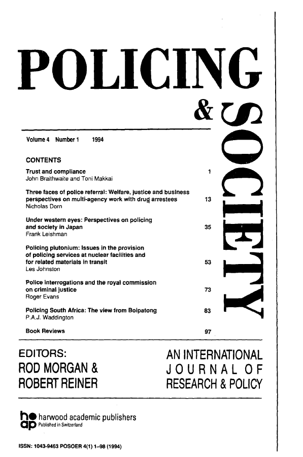 handle is hein.journals/pgsty4 and id is 1 raw text is: POLICING

Volume 4 Number 1

1994

CONTENTS
Trust and compliance
John Braithwaite and Toni Makkai
Three faces of police referral: Welfare, justice and business
perspectives on multi-agency work with drug arrestees
Nicholas Dorn
Under western eyes: Perspectives on policing
and society in Japan
Frank Leishman
Policing plutonium: Issues in the provision
of policing services at nuclear facilities and
for related materials in transit
Les Johnston
Police interrogations and the royal commission
on criminal justice
Roger Evans
Policing South Africa: The view from Boipatong
P.A.J. Waddington

Book Reviews

97

EDITORS:              AN INTERNATIONAL
RODMORGAN&            JOURNAL OF
ROBERT REINER         RESEARCH & POLICY

h* harwood academic publishers
aP Published in Switzerland
ISSN: 1043-9463 POSOER 4(1) 1-98 (1994)

1cJ
13
35
53
873


