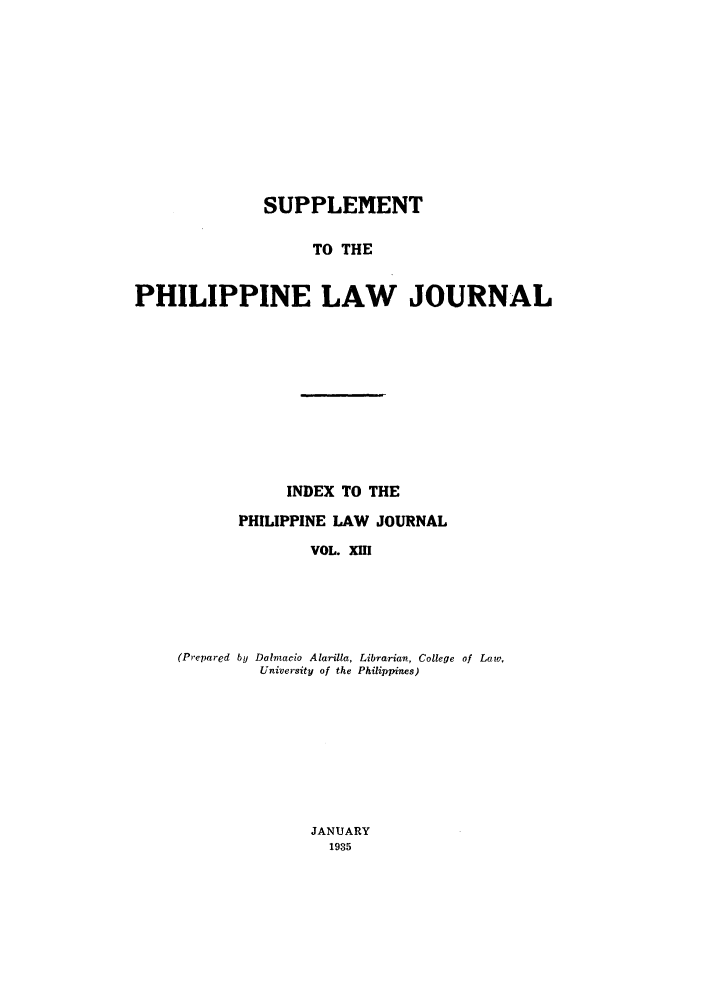 handle is hein.journals/philplj13 and id is 1 raw text is: SUPPLEMENT
TO THE
PHILIPPINE LAW JOURNAL

INDEX TO THE
PHILIPPINE LAW JOURNAL
VOL. XIII
(Prepared by Dalmacio Alarilla, Librarian, College of Low,
University of the Philippines)

JANUARY
1935


