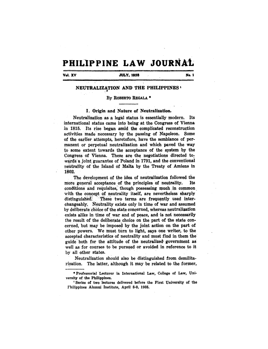handle is hein.journals/philplj15 and id is 1 raw text is: PHILIPPINE LAW JOURNAL
Vol. XV                  JULY, 1os                     No. I
NEUTRALIZATION AND THE PHILIPPINES 1
By ROBERTO REGALA
I. Origin and Nature of Neutralization.
Neutralization as a legal status is essentially modern. Its
international status came into being at the Congress of Vienna
in 1815. Its rise began amid the complicated reconstruction
activities made necessary by the passing of Napoleon. Some
of the earlier attempts, heretofore, have the semblance of per-
manent or perpetual neutralization and which paved the way
to some extent towards the acceptance of the system by the
Congress of Vienna. These are the negotiations directed to-
wards-a joint guarantee of Poland in 1791, and the conventional
. eutrality of the Island of Malta by the Treaty of Amiens in
1802.
The development of the idea of neutralization followed the
more general acceptance of the principles of neutrality.  Its
conditions and requisites, though possessing much in common
with the concept of neutrality itself, are nevertheless sharply
distinguished. These two terms are frequently used inter-
changeably. Neutrality exists only in time of war and assumed
by deliberate choice of the state concerned, whereas neutralization
exists alike in time of war and of peace, and is not necessarily
the result of the deliberate choice on the part of the state con-
cerned, but may be imposed by the joint action on the part of
other powers. We must turn to light, says one writer, to the
accepted characteristics of neutrality and must find in them the
guide both for the attitude of the neutralized government as
well as for courses to be pursued or avoided in reference to it
by all other states.
Neutralization should also be distinguished from demilita-
rization. The latter, although it may be related to the former,
 Professorial Lecturer in International Law, College of Law, Uni-
versity of the Philippines.
' Series of two lectures delivered before the First University of the
Philippines Alumni Institute, April 8-9, 1935.



