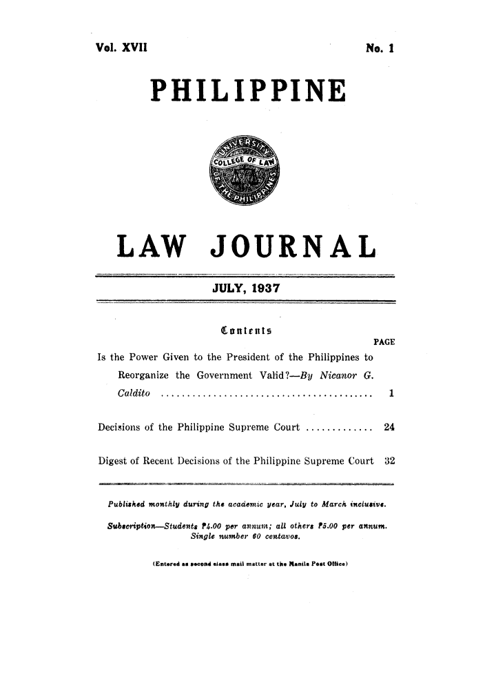 handle is hein.journals/philplj17 and id is 1 raw text is: Vol. XVII

PHILIPPINE

LAW

JOURNAL
JULY, 1937

ii~nt Ent!
PAGE
Is the Power Given to the President of the Philippines to
Reorganize the Government Valid?-By Nicanor G.
C aldito  .........................................    1
Decisions of the Philippine Supreme Court ............. 24
Digest of Recent Decisions of the Philippine Supreme Court 32
Published monthly during the academic year, July to March inclusive.
Subsecription-Students P4.00 per annum; all others P5.00 per annum.
Single number 60 centavos.
(Entered ma second class mail matter at the Manila Post Office)

No. I


