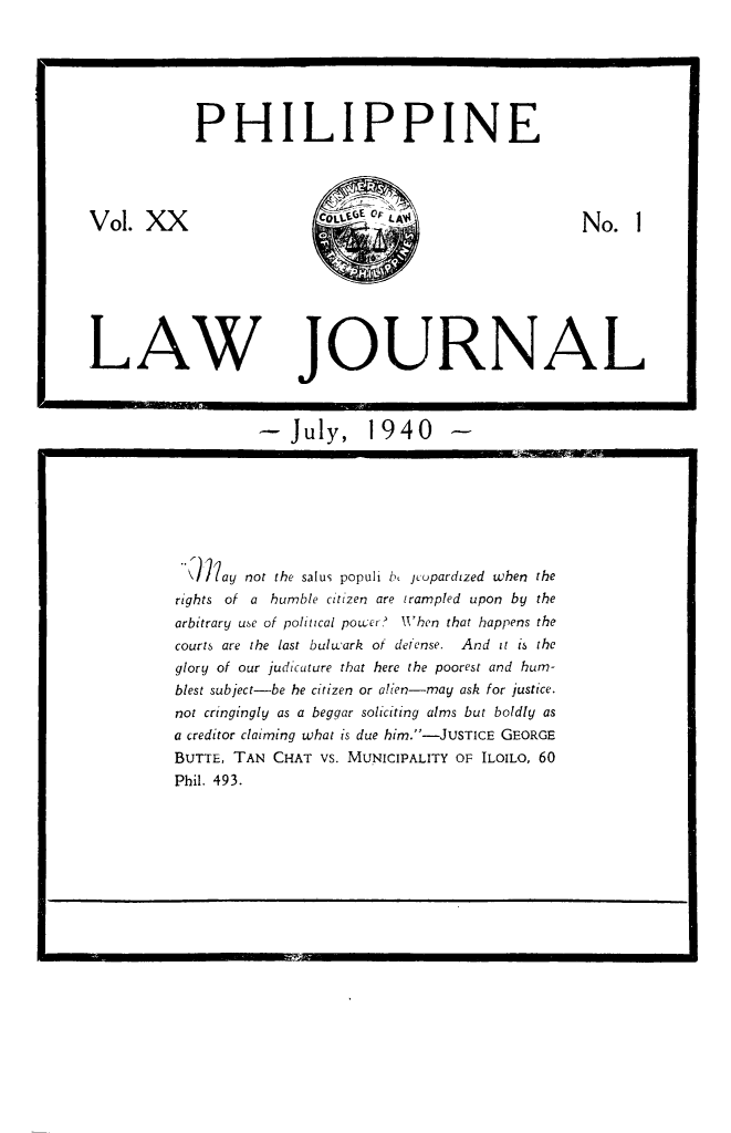 handle is hein.journals/philplj20 and id is 1 raw text is: PHILIPPINE

LAW

JOURNAL

-July, 1940 -

\)?ay not the salus populi b, jeopardized when the
rights of a humble citizen are trampled upon by the
arbitrary use of political powcer? WXhen that happens the
courts are the last bulwark of defense. And it is the
glory of our judicature that here the poorest and hum-
blest subject-be he citizen or alien-may ask for justice.
not cringingly as a beggar soliciting alms but boldly as
a creditor claiming what is due him.-JUSTICE GEORGE
BUTTE, TAN CHAT VS. MUNICIPALITY OF ILOILO, 60
Phil. 493.

Vol. XX

No.I


