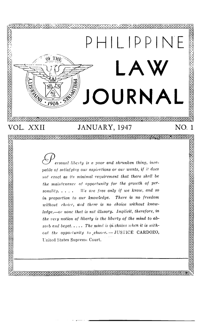 handle is hein.journals/philplj22 and id is 1 raw text is: ii,*1
Il

PHILIPPINE

JOURNAL

LAW

VOL. XXII                       JANUARY, 1947                               NO. I
)ersonal libcrty is a poor and shrunken thing, inca-
pable of satisfying our aspirations or our wants, if it does
not exact as its minimal requirement that there shall be
the maintenance of opportunity for the growth of per-
sonality .....   W1e are free only if we know, and so
in proportion to our knowledge.  There is no freedom
without choice, and there is no choice without know-
ledge,-or none that is not illusory. Implicit, therefore, in
the very notion of liberty is the liberty of the mind to ab-
sorb and beget.     The mimt is in -chains when it is with-
out the opportunity to choo>-e.-JUSTICE CARDOZO,
United States Supreme Court.



