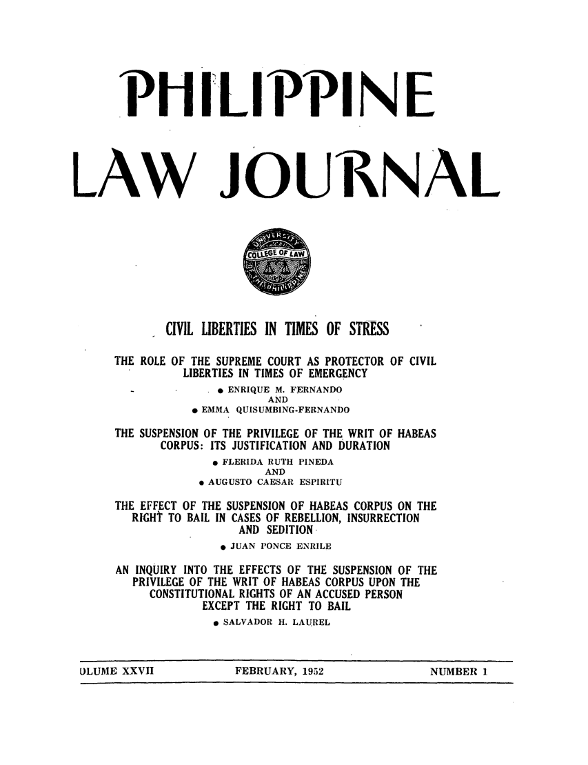 handle is hein.journals/philplj27 and id is 1 raw text is: PH I LIPPI NE

LAW

JOURNAL

CIVIL LIBERTIES IN TIMES OF STRESS
THE ROLE OF THE SUPREME COURT AS PROTECTOR OF CIVIL
LIBERTIES IN TIMES OF EMERGENCY
*  ENRIQUE M. FERNANDO
AND
* EMMA QUISUMBING-FERNANDO
THE SUSPENSION OF THE PRIVILEGE OF THE WRIT OF HABEAS
CORPUS: ITS JUSTIFICATION AND DURATION
* FLERIDA RUTH PINEDA
AND
* AUGUSTO CAESAR ESPIRITU
THE EFFECT OF THE SUSPENSION OF HABEAS CORPUS ON THE
RGHt TO BAIL IN CASES OF REBELLION, INSURRECTION
AND SEDITION
* JUAN PONCE ENRILE
AN INQUIRY INTO THE EFFECTS OF THE SUSPENSION OF THE
PRIVILEGE OF THE WRIT OF HABEAS CORPUS UPON THE
CONSTITUTIONAL RIGHTS OF AN ACCUSED PERSON
EXCEPT THE RIGHT TO BAIL
* SALVADOR H. LAUREL

ULUME XXVII         FEBRUARY, 1952           NUMBER 1


