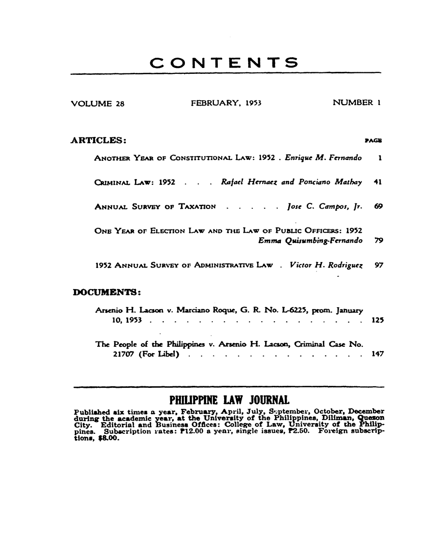 handle is hein.journals/philplj28 and id is 1 raw text is: CONTENTS
VOLUME 28                   FEBRUARY, 1953                   NUMBER 1
ARTICLES:                                                            PA
ANoTHR YEa OF CoNsIrrruTIoNAL LAw: 1952 . Enrique M. Fernando     1
CImiuAL LAw: 1952   .  . . Rafael Hernaez and Ponciano Mathay   41
ANIuAL Suavs'v oF TAXAnoN.                   Jose C. Cam pos, Jr.  69
ONi YE or ELECToN LAW AND rm    LAW OF PUBUC OFFICERS: 1952
Emma Quisumbing-Fernando   79
1952 ANNuAL SURVEY oF ADMINISTRATIVE LAw   . Victor H. Rodriguez  97
DOCUMENTS:
Arsenio H. Lacson v. Marciano Roque, G. R. No. L-6225, prom. January
10, 1953 ..................                 125
The People of the Philippines v. Arsenio H. Lacson, Criminal Case No.
21707 (For Libel) ...............             147
PHLIPPINE LAW JOURNAL
Published six times a year, February, April, July, S, ptember, October, December
during the academic year, at the University of the Philippines, Diliman, QUeon
City. Editorial and Business Offices: College of Law, University of the Philip-
pines. Subscription rates: P12.00 a year, single issues, P2.50. Foreign subscrip-
tions,  8.00.


