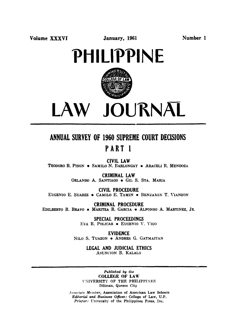 handle is hein.journals/philplj36 and id is 1 raw text is: Volume XXXVI

PHILIPPINE

LAW

JOU11NAL

ANNUAL SURVEY OF 1960 SUPREME COURT DECISIONS
PART I
CIVIL LAW
TEODORO B. PISON 0 SAMILO N. BARLONGAY * ARACELI R. MENDOZA
CRIMINAL LAW
ORLANDO A. SANTIAGO * GIL S. STA. MARIA

EUGENIO E. SUAREZ
EDILBERTO B. BRAVO 0

CIVIL PROCEDURE
. CAMILO E. TAMIN 0

BENJAMIN T. VIANZON

CRIMINAL PROCEDURE
MARITZA B. GARCIA * ALFONSO A.

MARTINEZ, JR.

SPECIAL PROCEEDINGS
EVA B. POLICAR 9 EUGENIO V. VIGO
EVIDENCE
NILO S. TUAZON * ANDRES G. GATMAITAN
LEGAL AND JUDICIAL ETHICS
ASUNCION B. KALALO

Published by the
COLLEGE OF LAW
I'N1VERSITY OF THE PHILIPPINES
Diliman, Quezon City
.1..ocialc Member, Association of American Law Schools
Editorial and Business Offices: College of Law, U.P.
Printer: University of the Philippines Press, Inc.

January, 1961

Number I


