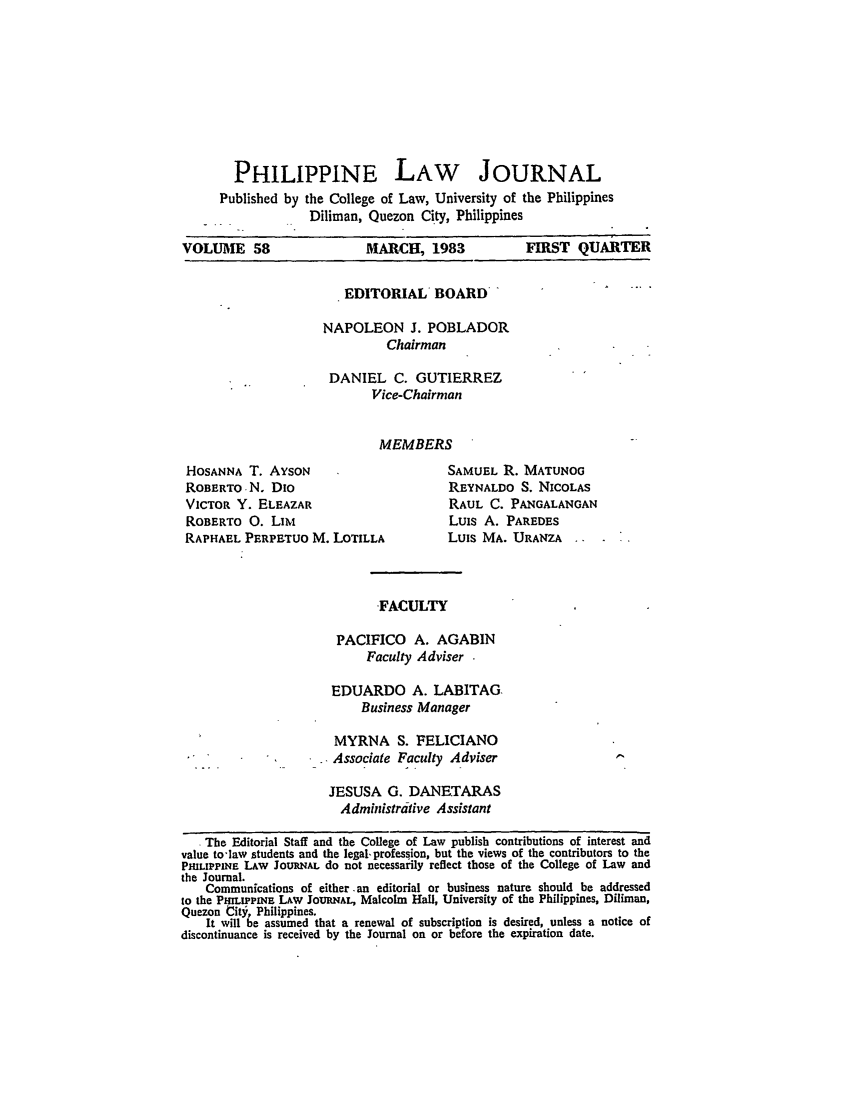 handle is hein.journals/philplj58 and id is 1 raw text is: PHILIPPINE LAW JOURNAL
Published by the College of Law, University of the Philippines
Diliman, Quezon City, Philippines
VOLUME 58                   MARCH, 1983              FIRST QUARTER
EDITORIAL BOARD
NAPOLEON J. POBLADOR
Chairman
DANIEL C. GUTIERREZ
Vice-Chairman
MEMBERS
HOSANNA T. AYsoN                        SAMUEL R. MATUNOG
ROBERTO N. Dio                           REYNALDO S. NICOLAS
VICTOR Y. ELEAZAR                       RAUL C. PANGALANGAN
ROBERTO 0. LIm                          Luis A. PAREDES
RAPHAEL PERPETUO M. LOTILLA             Luis MA. URANZA
FACULTY
PACIFICO A. AGABIN
Faculty Adviser .
EDUARDO A. LABiTAG-
Business Manager
MYRNA S. FELICIANO
-.         Associate Faculty Adviser
JESUSA G. DANETARAS
Administrative Assistant
The Editorial Staff and the College of Law publish contributions of interest and
value to-law students and the legal- profession, but the views of the contributors to the
PMLIPPINE LAW JootuR. do not necessarily reflect those of the College of Law and
the Journal.
Communications of either an editorial or business nature should be addressed
to the PftLIPPNFE LAW JoumL, Malcolm Hall, University of the Philippines, Diliman,
Quezon City, Philippines.
It will be assumed that a renewal of subscription is desired, unless a notice of
discontinuance is received by the Journal on or before the expiration date.


