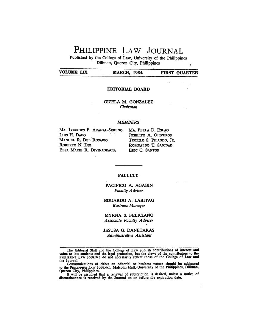 handle is hein.journals/philplj59 and id is 1 raw text is: PHILIPPINE LAW JOURNAL
Published by the College of Law, University of the Philippines
Diliman, Quezon City, Philippines
VOLUME LIX              MARCH, 1984         FIRST QUARTER

EDITORIAL BOARD
GIZELA M. GONZALEZ
Chairman
MEMBERS

MA. LOURDES P. ARANAL-SERENO
Luis H. DADO
MANUEL R. DEL ROSARIO
ROBERTO N. Dio
ELSA MARIE R. DIVINAGRACIA

MA. PERLA D. ESLAO
J0SELITO A. OLiVEROS
TEOFILO S. PILANDO, JR.
ROMUALDO T. SANIDAD
Eic C. SANTOS

FACULTY

PACIFICO A. AGABIN
Faculty Adviser
EDUARDO A. LABITAG
Business Manager
MYRNA S. FELICIANO
Associate Faculty Adviser
JESUSA G. DANETARAS
Administrative Assistant

The Editorial Staff and the College of Law publish contributions of interest and
value to law students and the legal profession, but the views of the contributors to the
PHILIPPINE LAw JOURNAL do not necessarily reflect those of the College of Law and
the Journal.
Communications of either an editorial or business nature should be addressed
to the PHILIPPINE LAw JOURNAL, Malcolm Hall,, University of the Philippines, Diliman,
Quezon City, Philippines.
It will be assumed that a renewal of subscription is desired, unless a notice of
discontinuance is received by the Journal on or before the expiration date.


