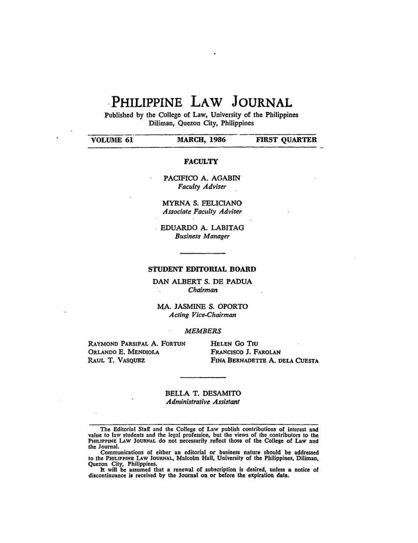 handle is hein.journals/philplj61 and id is 1 raw text is: -PHILIPPINE LAW JOURNAL
Published by the College of Law, University of the Philippines
Diliman, Quezon City, Philippines
VOLUME 61                  MARCH, 1986              FIRST QUARTER
FACULTY
PACIFICO A. AGABIN
Faculty Adviser
MYRNA S. EELICIANO
Associate Faculty Adviser
EDUARDO A. LABITAG
Business Manager
STUDENT EDITORIAL BOARD
DAN ALBERT S. DE PADUA
Chairman
MA. JASMINE S. OPORTO
Acting Vice-Chairman
MEMBERS
RAYMOND PARSIFAL A. FORTUN             HELEN Go Tiu
ORLANDO E. MENDIOLA                   FRANCISCO 3'. FAROLAN
RAUL T. VASQUEZ                        FINA BERNADETTE A. DELA CUESTA
BELLA T. DESAMITO
Administrative Assistant
The Editorial Staff and the College of Law publish contributions of interest and
value to law students and the legal profession, but the views of the contributors to the
PHILIPPINE LAW JOURNAL do not necessarily reflect those of the College of Law and
the Journal.
Communications of either an editorial or business nature should be addressed
to the PHILIPPINE LAW JOURNAL, Malcolm Hall, University of the Philippines, Diliman,
Quezon City, Philippines.
It will be assumed that a renewal of subscription is desired, unless a notice of
discontinuance is received by the Journal on or before the expiration date.


