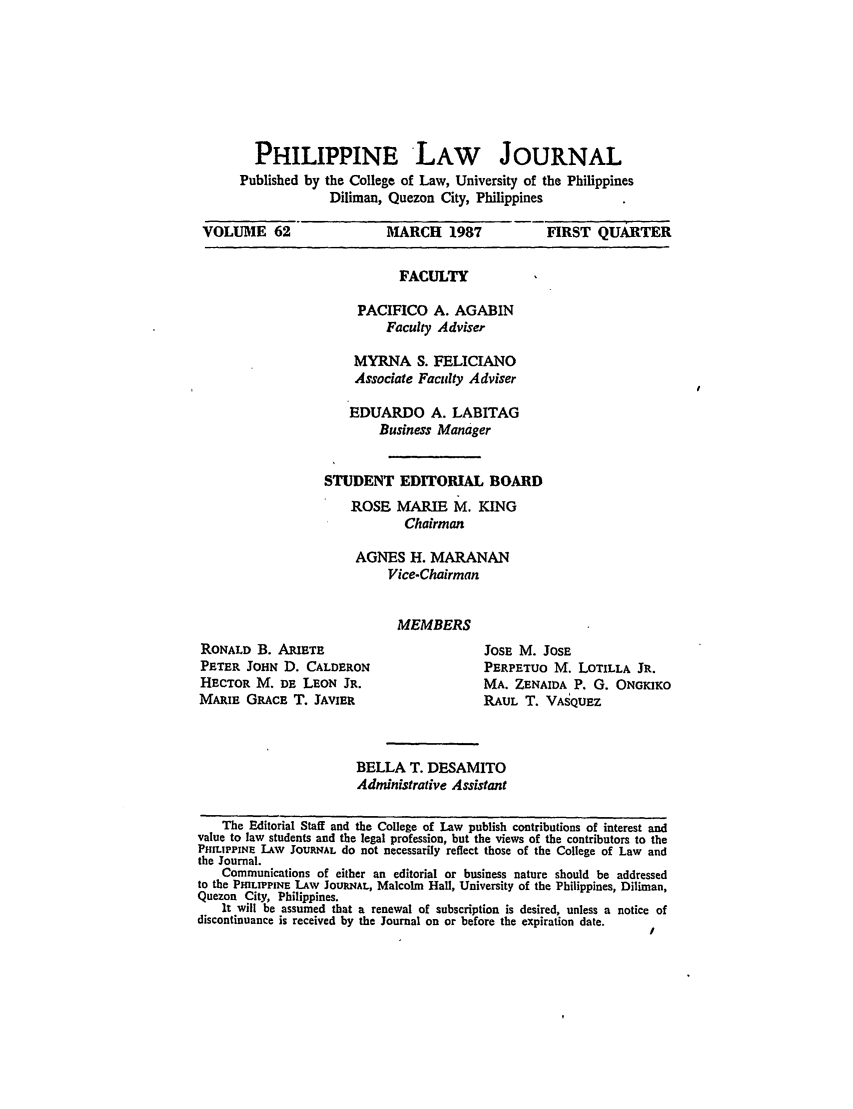 handle is hein.journals/philplj62 and id is 1 raw text is: PHILIPPINE LAW JOURNAL

Published by

the College of Law, University of the Philippines
Diliman, Quezon City, Philippines

VOLUME 62         MARCH 1987      FIRST QUARTER

FACULTY
PACIFICO A. AGABIN
Faculty Adviser
MYRNA S. FELICIANO
Associate Faculty Adviser
EDUARDO A. LABITAG
Business Manager
STUDENT EDITORIAL BOARD
ROSE MARIE M. KING
Chairman
AGNES H. MARANAN
Vice-Chairman

MEMBERS

RONALD B. ARIETE
PETER JOHN D. CALDERON
HECTOR M. DE LEON JR.
MARIE GRACE T. JAVIER

JOSE M. JOSE
PERPETUO M. LOTILLA JR.
MA. ZENAIDA P. G. ONGKIKO
RAUL T. VASQUEZ

BELLA T. DESAMITO
Administrative Assistant

The Editorial Staff and the College of Law publish contributions of interest and
value to law students and the legal profession, but the views of the contributors to the
PHILIPPINE LAW JOURNAL do not necessarily reflect those of the College of Law and
the Journal.
Communications of either an editorial or business nature should be addressed
to the PMLIPPINE LAW JOUleNAL, Malcolm Hall, University of the Philippines, Diliman,
Quezon City, Philippines.
It will be assumed that a renewal of subscription is desired, unless a notice of
discontinuance is received by the Journal on or before the expiration date.
/


