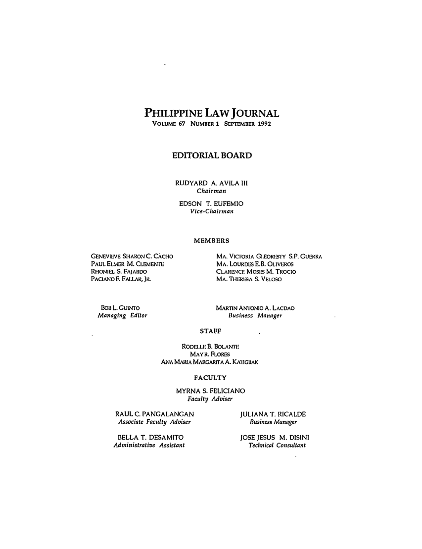 handle is hein.journals/philplj67 and id is 1 raw text is: PHILIPPINE LAW JOURNAL
VOLUME 67 NUMBER 1 SEPTEMBER 1992
EDITORIAL BOARD
RUDYARD A. AVILA III
Chairman
EDSON T. EUFEMIO
Vice-Chairman
MEMBERS

G.NEVIEVE SHARONC. CACHO
PAUL ELMER M. CLEMENrr'
RHONIEL S. FAJARDO
PACANO F. FALLAR, JR.
BOB L. GuLno
Managing Editor

MA. VICIORIA GI.EORESIY S.P. GUERRA
MA. LOURDES E.B. OLIVEROS
CLARENCE Mosi:s M. TRoc[o
MA. TH1ERESA S. VEI.OSO
MAR'1IN AONO A. LACDAO
Business Manager

STAFF
RODELL. B. BOLANrItE
MAY R. FLORES
ANA MARIA MARCARrTA A. KAI1GBAK
FACULTY

MYRNA S. FELICIANO
Faculty Adviser

RAUL C. PANGALANGAN
Associate Faculty Adviser
BELLA T. DESAMITO
Administrative Assistant

JULIANA T. RICALDE
Business Manager
JOSE JESUS M. DISINI
Technical Consultant


