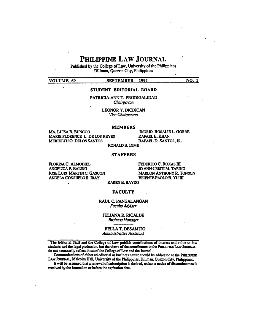 handle is hein.journals/philplj69 and id is 1 raw text is: PHILIPPINE LAW JOURNAL
Published by the College of Law, University of the Philippines
Diliman, Quezon City, Philippines
VOLUME 69                  SEPTEMBER      1994                   NO. 1

STUDENT EDITORIAL BOARD
PATRICIA-ANN T. PRODIGALIDAD
Cherson
LEONOR Y. DICDICAN
Vice-Chairperson

MEMBERS
MA. LUISA B. BUNGGO
MARIE FLORENCE L. DE LOS REYES
MERIDETH 0. DELOS SANTOS

RONALD B. DIME

INGRID ROSALIE L. GORRE
RAFAEL E. KHAN
RAFAEL D. SANTOS, JR.

STAFFERS

FLORISA C. ALMODIEL
ANGELICA P. BAUNO
JOSE LUIS MARTIN C. GASCON
ANGELA CONSUELO S. IBAY

FEDERICO C. ROXAS I
JO ANN CRISTI M. TABING
MARLON ANTHONY R. TONSON
VICENTE PAOLO B. YU III
KAREN E. BAYDO

FACULTY
RAUL C. PANGALANGAN
Faculty Adviser
JULIANA P, RICALDE
Business Manager
BELLA T. DESAMITO
Administrative Assistant
The Editorial Staff and the College of Law publish contributions of interest and value to law
students and the legal profession, but the views of the contributors to the PMLIPPINE LAW JOURNAL
do not necessarily reflect those of the College of Law and the Journal.
Communications of either an edItorial or business nature should be addressed to the PHILIPP
LAW JouRNAL, Malcolm Hall, University of the Philippines, Diliman, Quezon City, Philippines.
It will be assumed that a renewal of subscription is desired, unless a notice of discontinuance is
received by the Journal on or before the expiration date.



