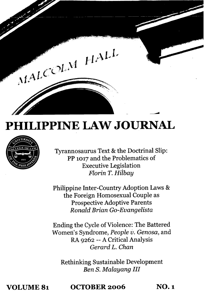 handle is hein.journals/philplj81 and id is 1 raw text is: yL 1IALI#

PHILIPPINE LAW JOURNAL
Tyrannosaurus Text & the Doctrinal Slip:
PP 1017 and the Problematics of
Executive Legislation
Florin T. Hilbay
Philippine Inter-Country Adoption Laws &
the Foreign Homosexual Couple as
Prospective Adoptive Parents
Ronald Brian Go-Evangelista
Ending the Cycle of Violence: The Battered
Women's Syndrome, People v. Genosa, and
RA 9262 -- A Critical Analysis
Gerard L. Chan
Rethinking Sustainable Development
Ben S. Malayang III

OCTOBER 20o6

P Wwp-
0 :

VOLUME&8

NO. 1



