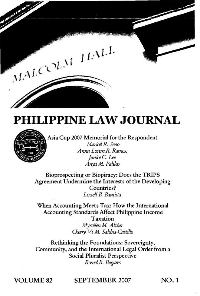 handle is hein.journals/philplj82 and id is 1 raw text is: \1 AIjj4\114
PHILIPPINE LAW JOURNAL
SAsia Cup 2007 Memorial for the Respondent
Marice R. Seno
Anna Lonm R. Ramos,
Janice C Lee
Anya M. Palileo
Bioprospecting or Biopiracy: Does the TRIPS
Agreement Undermine the Interests of the Developing
Countries?
Lozeell B. Bautista
When Accounting Meets Tax: How the International
Accounting Standards Affect Philippine Income
Taxation
Myrviln M. Alviar
07y V M. Sadua-Castul
Rethinking the Foundations: Sovereignty,
Community, and the International Legal Order from a
Social Pluralist Perspective
RzmeIR. Bagares

SEPTEMBER 2007

VOLUME 82

NO. 1


