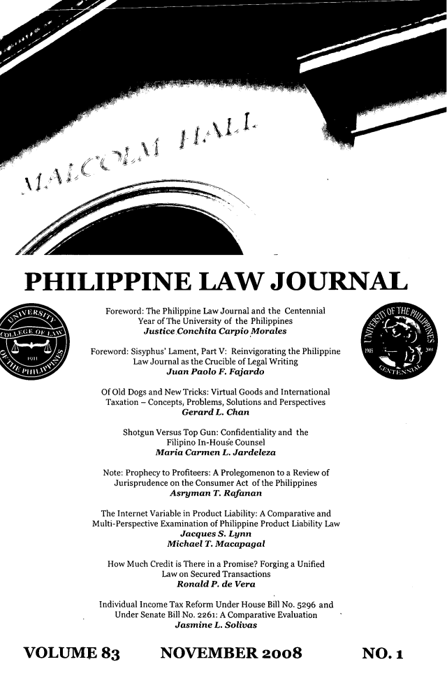 handle is hein.journals/philplj83 and id is 1 raw text is: PHILIPPINE LAW JOURNAL
Foreword: The Philippine Law Journal and the Centennial
Year of The University of the Philippines
Justice Conchita Carpio Morales
Foreword: Sisyphus' Lament, Part V: Reinvigorating the Philippine
Law Journal as the Crucible of Legal Writing
Juan Paolo F. Fajardo
Of Old Dogs and New Tricks: Virtual Goods and International
Taxation - Concepts Problems, Solutions and Perspectives
Gerard L. Chan
Shotgun Versus Top Gun: Confidentiality and the
Filipino In-Houge Counsel
Maria Carmen L. Jardeleza
Note: Prophecy to Profiteers: A Prolegomenon to a Review of
Jurisprudence on the Consumer Act of the Philippines
Asryman T. Rafanan
The Internet Variable in Product Liability: A Comparative and
Multi-Perspective Examination of Philippine Product Liability Law
Jacques S. Lynn
Michael T. Macapagal
How Much Credit is There in a Promise? Forging a Unified
Law on Secured Transactions
Ronald P. de Vera
Individual Income Tax Reform Under House Bill No. 5296 and
Under Senate Bill No. 2261: A Comparative Evaluation
Jasmine L. Solivas

NOVEMBER 2008

VOLUME 83

NO. 1


