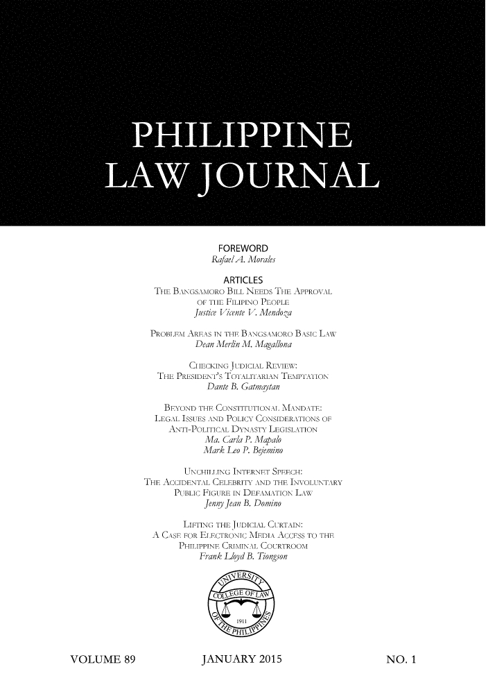 handle is hein.journals/philplj89 and id is 1 raw text is: 
























                FOREWORD
              RafaelA. Morales

                 ARTICLES
  TIHE BANGSAMORO BILL NEEDS TIE APPROVAL
           OF THE FILIPINO PEOPLE
           justice Vicente V. Mendo-a

 PROBLEM AREAS IN THE BANGSAIORo BASIC LAw
           Dean Mern M. Magallona

           CIIECKING jUDICIAL RUNEIENT:
   Tim PRESIDENT's TOTALITARIAN TEIPTAT ION
              Dante B. Gatnaytan

    BEYOND  THE CONSTITUTIONAL iANDATE:
  LEGAL ISSUES AND POLICY CONSIDERATIONS OF
     ANTI-POLITICAL DYNASTY LEGISLATION
             Ma. Carla P. Mapal
             Mark Leo P. Bjemino

         LNCHILLING INTERNET SPEECH:
THE ACCIDENTAL CELEBRITY AND THE INVOLUNT XRY
      PUBLIC FIGURE IN DEF ALTION L xw
             Jennyj ean B. Domino

        LIFTING THE JU IDICIAL CURTAIN:
  A CASE FOR ELECTRONIC MIEDIA ACCESS TO THE
       PHILIPPINE CRIMIN AL COURTROOM
            Frank Lloyd B. Tiongson

               co5iERsL



                 p911


JANUARY 2015


NO.  1


VOLUME 89


