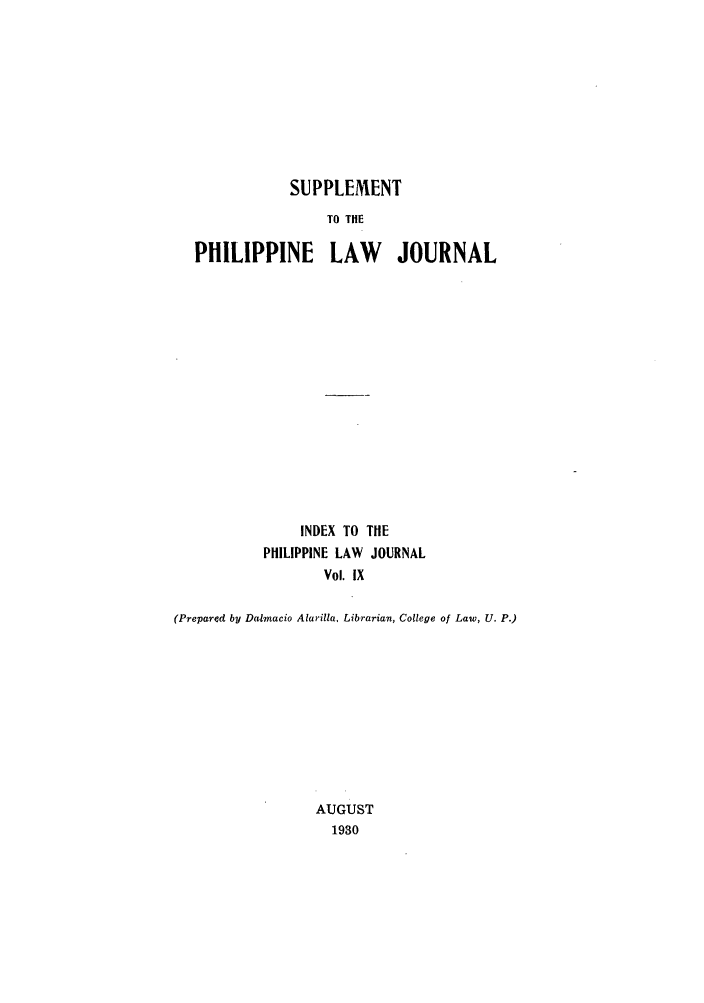 handle is hein.journals/philplj9 and id is 1 raw text is: SUPPLEMENT
TO THE
PHILIPPINE LAW JOURNAL

INDEX TO THE
PHILIPPINE LAW JOURNAL
Vol. IX
(Prepared by Dalmacio Alarilla, Librarian, College of Law, U. P.)
AUGUST
1930



