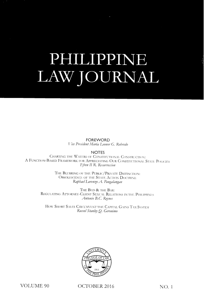 handle is hein.journals/philplj90 and id is 1 raw text is: 


































                                FOREWORD
                      I'ice PresidentA laria Leonor G. Robredo

                                  NOTES
             CHARTING THE XX ATERS 01 CONSTITUTIONAL CONYTRL CTION:
A FuNCTON-BASED  FRAMEWORK  FOR APPREc]\TING OUR CONSTIIl ION\L STATI Po.I:Is
                             Ei fren II R_ Resurrecrion

               THE BLURRING OF THE PUBLIC/PRI\.\TE DISTINCTION:
                 OBSOLESCENCE OF TIHE STATE Acn1oN DOCTRINE
                         Raphael LorenZo A. Pangalangan

                            TI-IE BiED & THE BAR:
        REGULATING ATTORNEY-CLIENT SEXUAL RLATONS  IN TIHW Prit lPPINI:S
                             Antonio B. C Re9nes

           Holw SHORT SALEs CIREUN[VINT TIHE CAPITAL G 1INs T \x S'STEM\
                           Russe! Stanley (). Geronimo









                                  bl ERSXl
                                  C -LGE OplA



                                  PHI~l


OCTOBER 2016


NO.   1


VOLUME 90


