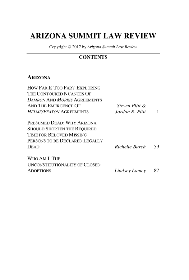 handle is hein.journals/phnxlwrv10 and id is 1 raw text is: 





ARIZONA SUMMIT LAW REVIEW

       Copyright © 2017 by Arizona Summit Law Review


CONTENTS


ARIZONA


How FAR Is Too FAR? EXPLORING
THE CONTOURED NUANCES OF
DAMRON AND MoRRis AGREEMENTS
AND THE EMERGENCE OF
HELME/PEATON AGREEMENTS

PRESUMED DEAD: WHY ARIZONA
SHOULD SHORTEN THE REQUIRED
TIME FOR BELOVED MISSING
PERSONS TO BE DECLARED LEGALLY
DEAD

WHO AM I: THE
UNCONSTITUTIONALITY OF CLOSED
ADOPTIONS


Steven Plitt &
Jordan R. Plitt






Richelle Burch


Lindsey Lamey 87


