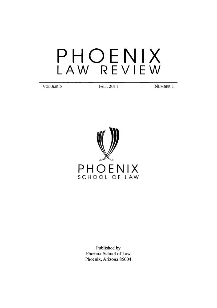 handle is hein.journals/phnxlwrv5 and id is 1 raw text is: PHOENIX
LAW REVIEW

FALL 2011

NUMBER I

PHOENIX
SCHOOL OF LAW

Published by
Phoenix School of Law
Phoenix, Arizona 85004

VOLUME 5


