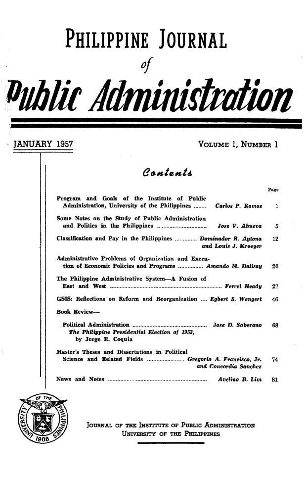 handle is hein.journals/phpubadm1 and id is 1 raw text is: 





                PHILIPPINE JOURNAL


                                        of










JANUARY 1957                                             VOLUME 1, NUMBER 1





                                                                               Pare
             Program   and  Goals of the Institute of Public
               Administration, University of the Philippines ........  Carlos P. Ramos  1

             Some Notes on the Study of Public Administration
               and Politics in the Philippines ...............................  Jose V. Abueva  5

             Classification and Pay in the Philippines .............. Dominador R. Aytona  12
                                                           and Louis J. Kroeger

             Administrative Problems of Organization and Execu-
               tion of Economic Policies and Programs ................ Amando M. Dalisay  20

             The Philippine Administrative System-A Fusion of
               East and  W est ........................................................................  Ferrel  Heady  27

             GSIS: Reflections on Reform and Reorganization .... Egbert S. Wengert  46

             Book Review-

               Political Administration  ................................................  Jose  D. Soberano  68
                 The Philippine Presidential Election of 1953,
                   by Jorge R. Coquia

             Master's Theses and Dissertations in Political
               Science and Related Fields ........................ Gregorio A. Francisco, Jr.  74
                                                         and Concordia Sanchez

             News  and Notes ................................................................  Avelino  B. Lim  81


       of Tile



                   b   JOURNAL OF THE INSTITUTE OF PUBLic ADMINISTRATION
              ~9O8                UNIVERSITY oF THE PHIIPPINES


