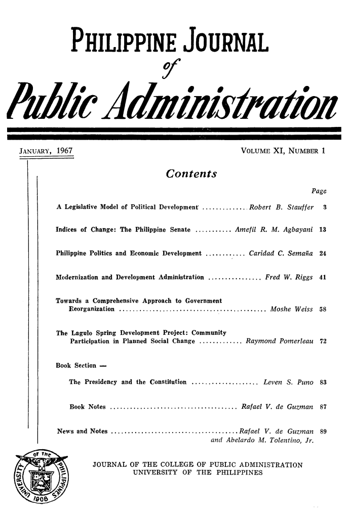 handle is hein.journals/phpubadm11 and id is 1 raw text is: 




               PHILIPPINE JOURNAL


                                           J0


&Mh' kkrniIirafhR






   JANUARY, 1967                                     VOLUME XI, NUMBER 1


                                    Contents

                                                                     Page

           A Legislative Model of Political Development . ........... Robert B. Stauffer     3


           Indices of Change: The Philippine Senate ........... Amefil R. M. Agbayani 13


           Philippine Politics and Economic Development ............ Caridad C. Semaiia     24


           Modernization and Development Administration ................ Fred W. Riggs      41


           Towards a Comprehensive Approach to Government
              Reorganization  ............................................  M oshe  W eiss  58


           The Lagulo Spring Development Project: Community
              Participation in Planned Social Change ............. Raymond Pomerleau       72


           Book Section -

              The Presidency and the Constitution .................... Leven S. Puno       83


              Book Notes ...................................... Rafael V. de Guzman        87


           News and Notes ...................................... Rafael V. de Guzman        89
                                              and Abelardo M. Tolentino, Jr.


                   JOURNAL OF THE COLLEGE OF PUBLIC ADMINISTRATION
                            UNIVERSITY OF THE PHILIPPINES


