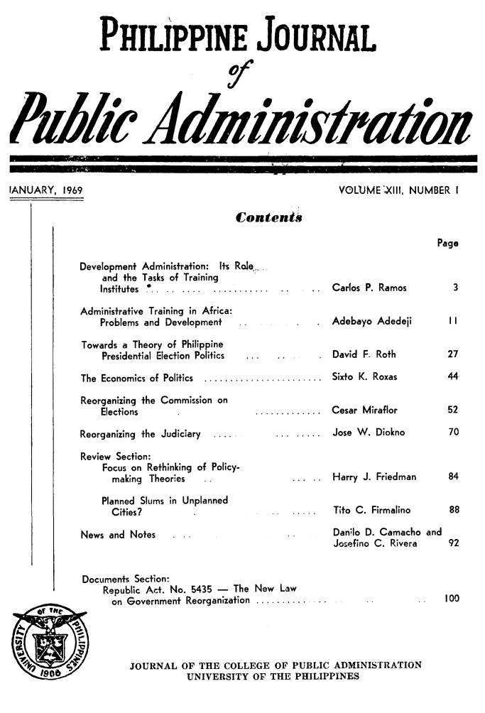 handle is hein.journals/phpubadm13 and id is 1 raw text is: 


                 PHILIPPINE JOURNAL




Pu b' 0  d fl 0 &


IANUARY, 1969


VOLUME ,XlIl, NUMBER I


Contents


Page


Development Administration: Its Role-
    and the Tasks of Training
    Institutes  ... .. ..... ...........

Administrative Training in Africa:
    Problems and Development
Towards a Theory of Philippine
    Presidential Election Politics

The Economics of Politics  ....................

Reorganizing the Commission on
    Elections                    ..........

Reorganizing the Judiciary  ....

Review Section:
    Focus on Rethinking of Policy-
      making Theories

    Planned Slums in Unplanned
      Cities?

News and Notes


Carlos P. Ramos

Adebayo Adedeji


David F- Roth

Sixto K. Roxas


Cesar Miraflor


... Jose W. Diokno



     Harry J. Friedman


     Tito C. Firmalino

     Danilo D. Camacho and
     Josefino C. Rivera


Documents Section:
    Republic Act. No. 5435 - The New Law
      on Government Reorganization ..........


JOURNAL OF THE COLLEGE OF PUBLIC ADMINISTRATION
           UNIVERSITY OF THE PHILIPPINES


100


