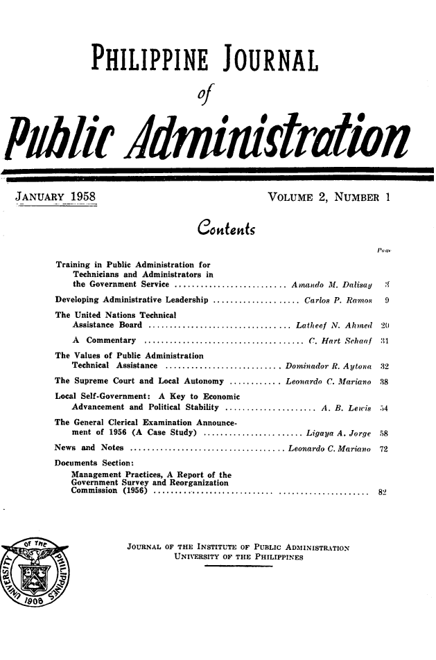 handle is hein.journals/phpubadm2 and id is 1 raw text is: 





                 PHILIPPINE JOURNAL


                                      Of





Pytli ildmink trlion



  JANUARY 1958                                     VOLUME 2, NUMBER 1

                                      Cosdenfr



          Training in Public Administration for
             Technicians and Administrators in
             the Government Service .......................... Amando M. Dalisay         '{
          Developing Administrative Leadership ................... Carlos P. Ramos         9
          The United Nations Technical
             Assistance Board ................................. Latheef N. Ahmed        20
             A  Commentary     .....................................   C. Hart  Sehaaf  :1
          The Values of Public Administration
             Technical Assistance   ........................... Dominador R. Aytona     32
          The Supreme Court and Local Autonomy ............ Leonardo C. Mariano          38
          Local Self-Government: A Key to Economic
             Advancement and Political Stability ..................... A. B. Lewis      54
          The General Clerical Examination Announce.
             ment of 1956 (A Case Study) ....................... Ligaya A. Jorge        58
          News and Notes .................................... Leonardo C. Mariano        72
          Documents Section-
             Management Practices, A Report of the
             Government Survey and Reorganization
             Com m ission  (1956)  ............................ .....................   82





    of U'v              JOURNAL OF THE INSTITUTE OF PUBLIC ADMINISTRATION
                                 UNIVERSITY OF THE PHILIPPINES


