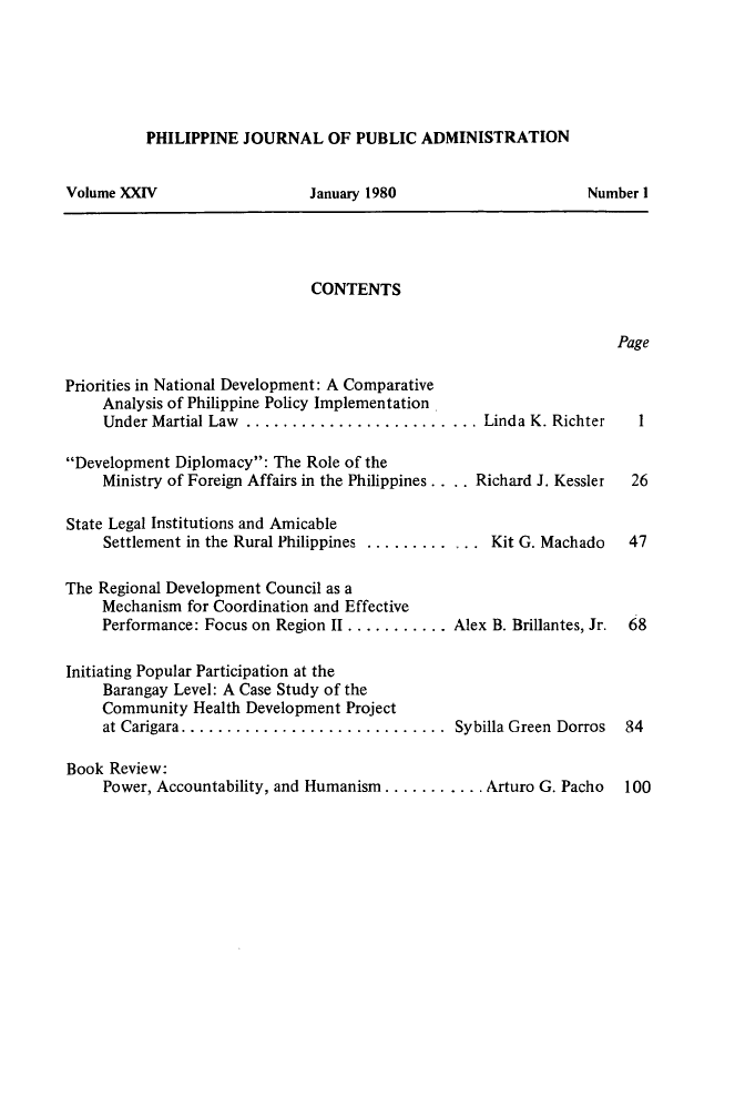 handle is hein.journals/phpubadm24 and id is 1 raw text is: 






PHILIPPINE JOURNAL OF PUBLIC ADMINISTRATION


Volume XXIV


January 1980


CONTENTS


Page


Priorities in National Development: A Comparative
     Analysis of Philippine Policy Implementation
     Under Martial Law ......................... Linda K. Richter

Development Diplomacy: The Role of the
     Ministry of Foreign Affairs in the Philippines. ... Richard J. Kessler

State Legal Institutions and Amicable
     Settlement in the Rural Philippines .............. Kit G. Machado

The Regional Development Council as a
     Mechanism for Coordination and Effective
     Performance: Focus on Region II ........... Alex B. Brillantes, Jr.

Initiating Popular Participation at the
     Barangay Level: A Case Study of the
     Community Health Development Project
     at Carigara .............................  Sybilla Green  Dorros

Book Review:
     Power, Accountability, and Humanism ........... Arturo G. Pacho


Number I


