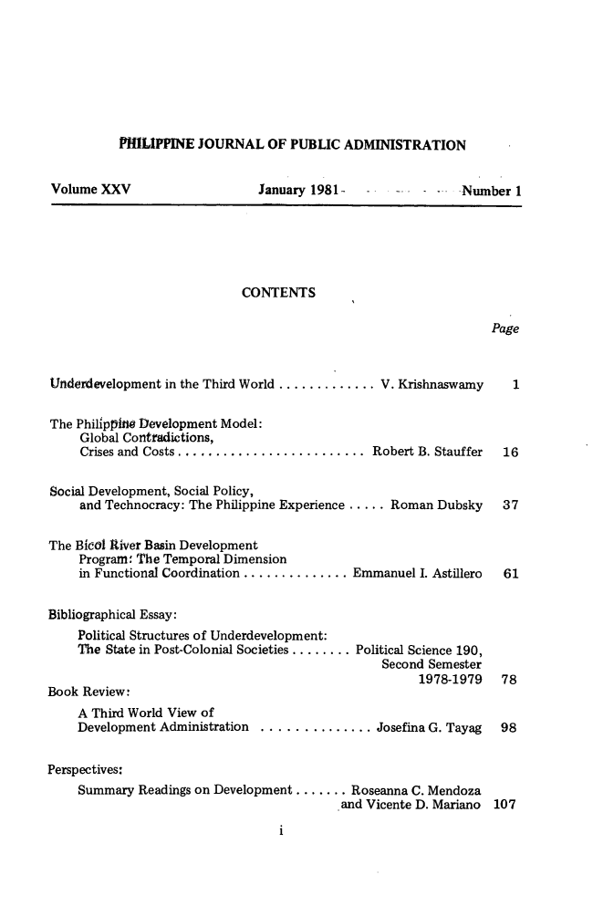 handle is hein.journals/phpubadm25 and id is 1 raw text is: 








PHILIPPINE JOURNAL OF PUBLIC ADMINISTRATION


Volume XXV


January 1981-


..    ..  Number 1


CONTENTS


Page


Underdevelopment in the Third World ............. V. Krishnaswamy

The Philippine Development Model:
     Global Contradictions,
     Crises and Costs ......................... Robert B. Stauffer

Social Development, Social Policy,
     and Technocracy: The Philippine Experience .....Roman Dubsky


The Bicol Rtiver Basin Development
     Program: The Temporal Dimension
     in Functional Coordination .............. Emmanuel I. Astillero


Bibliographical Essay:
    Political Structures of Underdevelopment:
    The State in Post-Colonial Societies ........ Political Science 190,
                                                 Second Semester
                                                      1978-1979
Book Review:
    A Third World View of
    Development Administration ..............Josefina G. Tayag


Perspectives:
    Summary Readings on Development ....... Roseanna C. Mendoza
                                           and Vicente D. Mariano


