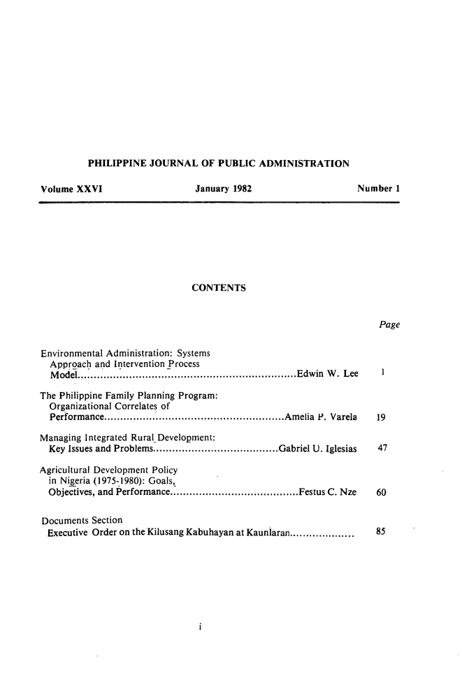 handle is hein.journals/phpubadm26 and id is 1 raw text is: 













PHILIPPINE JOURNAL OF PUBLIC ADMINISTRATION


Volume XXVI


January 1982


CONTENTS


Page


Environmental Administration: Systems
  Approach and Intervention Process
  M odel............................. .................................... Edwin  W .  Lee

The Philippine Family Planning Program:
  Organizational Correlates of
  Performance ........................................................ Amelia  P. Varela

Managing Integrated Rural Development:
  Key Issues and Problems ....................................... Gabriel U. Iglesias

Agricultural Development Policy
  in Nigeria (1975-1980): Goals,
  Objectives, and Performance ........................................ Festus C. Nze


Documents Section
  Executive Order on the Kilusang Kabuhayan at Kauniaran ....................


Number 1


