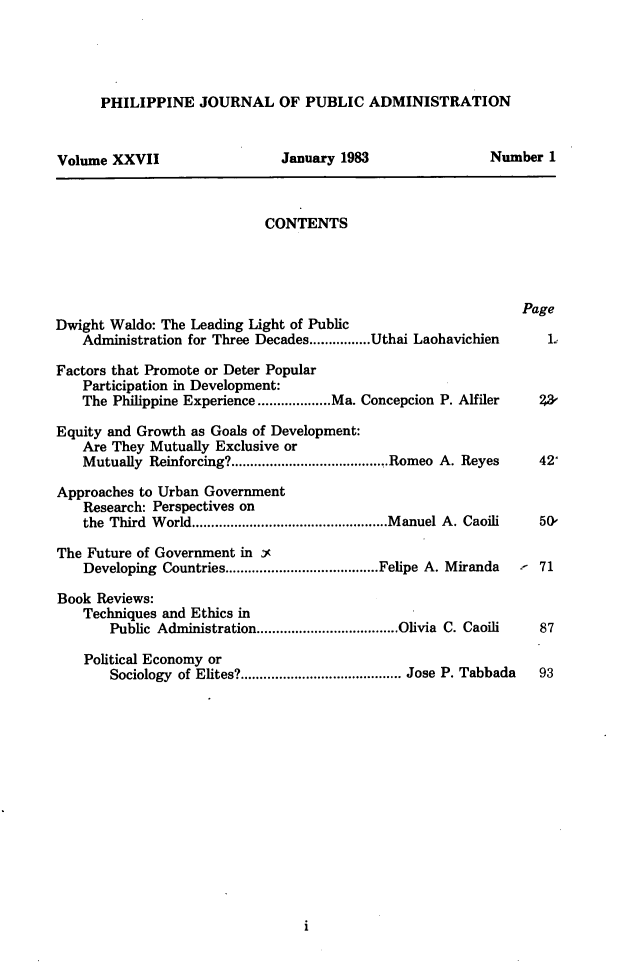 handle is hein.journals/phpubadm27 and id is 1 raw text is: 




PHILIPPINE JOURNAL OF PUBLIC ADMINISTRATION


Volume XXVII


January 1983


CONTENTS


Dwight Waldo: The Leading Light of Public
    Administration for Three Decades ................ Uthai


Page


Laohavichien


Factors that Promote or Deter Popular
    Participation in Development:
    The Philippine Experience ................... Ma. Concepcion P. Alfiler  223

Equity and Growth as Goals of Development:
   Are They Mutually Exclusive or
   Mutually Reinforcing? ......................................... Romeo A. Reyes  42'

Approaches to Urban Government
    Research: Perspectives on
    the Third W orld ................................................... M anuel A. Caoili  50,

The Future of Government in Y
    Developing Countries ........................................ Felipe A. Miranda  71

Book Reviews:
    Techniques and Ethics in
       Public Administration ..................................... Olivia C. Caoili  87

    Political Economy or
       Sociology of Elites? .......................................... Jose P. Tabbada  93


Number 1


